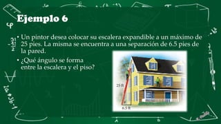 Ejemplo 6
• Un pintor desea colocar su escalera expandible a un máximo de
25 pies. La misma se encuentra a una separación de 6.5 pies de
la pared.
• ¿Qué ángulo se forma
entre la escalera y el piso?
 