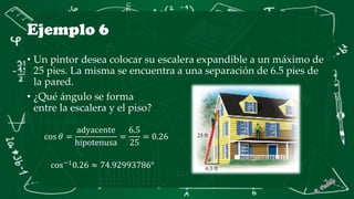Ejemplo 6
• Un pintor desea colocar su escalera expandible a un máximo de
25 pies. La misma se encuentra a una separación de 6.5 pies de
la pared.
• ¿Qué ángulo se forma
entre la escalera y el piso?
cos 𝜃 =
adyacente
hipotenusa
=
6.5
25
= 0.26
cos−1
0.26 ≈ 74.92993786°
 