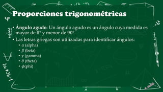 Proporciones trigonométricas
• Ángulo agudo: Un ángulo agudo es un ángulo cuya medida es
mayor de 0° y menor de 90°.
• Las letras griegas son utilizadas para identificar ángulos:
• 𝛼 (alpha)
• 𝛽 (beta)
• 𝛾 (gamma)
• 𝜃 (theta)
• 𝜙(phi)
 