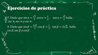 Ejercicios de práctica
7. Dado que sin 𝛼 =
5
3
, cos 𝛼 =
2
3
, tan 𝛼 =
5
2
halla
csc ∝, sec ∝ y cot ∝ .
8. Dado que sin 𝛽 =
2 2
3
, cos 𝛽 =
1
3
, tan 𝛽 = 2 2, halla
csc 𝛽, sec 𝛽 y cot 𝛽 .
 