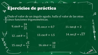 Ejercicios de práctica
Dado el valor de un ángulo agudo, halla el valor de las otras
cinco funciones trigonométricas.
9. sin 𝜃 =
24
25
10. cos 𝜎 = 0.7 11. tan 𝜙 = 2
12 . cot 𝜃 =
1
3
13. csc 𝜃 = 1.5 14. sec 𝛽 = 17
15. cos 𝛽 =
5
5
16. sin 𝜎 =
10
11
 