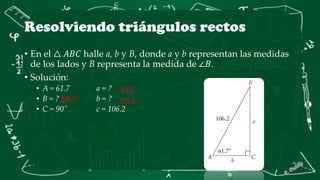 Resolviendo triángulos rectos
• En el △ 𝐴𝐵𝐶 halle a, b y B, donde a y b representan las medidas
de los lados y B representa la medida de ∠𝐵.
• Solución:
• A = 61.7 a = ?
• B = ? b = ?
• C = 90˚ c = 106.2
28.3°
93.5
50.3
 