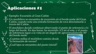 Aplicaciones #1
• Ejemplo: Excursión al Gran Cañón
• Un mochilero se encuentra de excursión en el borde norte del Gran
Cañón, cuando nota una extraña formación de roca directamente a
través del Cañón.
• El mochilero decide continuar observando el punto de referencia a lo
largo del borde. En dos horas, ha recorrido 6.2 mi al este, y el punto
de referencia sigue a la vista en un ángulo de aproximadamente 50°
del borde norte.
• ¿Cuántas millas el mochilero caminó desde
la formación de rocosa?
• ¿Cuál lejos se encuentra del punto inicial?
 