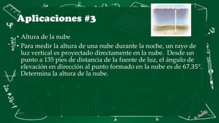Aplicaciones #3
• Altura de la nube
• Para medir la altura de una nube durante la noche, un rayo de
luz vertical es proyectado directamente en la nube. Desde un
punto a 135 pies de distancia de la fuente de luz, el ángulo de
elevación en dirección al punto formado en la nube es de 67.35°.
Determina la altura de la nube.
 