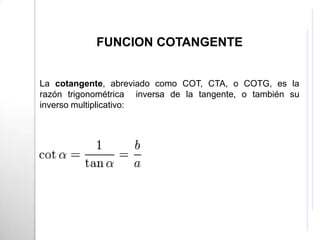FUNCION COTANGENTE


La cotangente, abreviado como COT, CTA, o COTG, es la
razón trigonométrica inversa de la tangente, o también su
inverso multiplicativo:
 