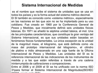 Sistema Internacional de Medidas
 es el nombre que recibe el sistema de unidades que se usa en
todos los países y es la forma actual del sistema métrico decimal.
El SI también es conocido como «sistema métrico», especialmente
en las naciones en las que aún no se ha implantado para su uso
cotidiano. Fue creado en 1960 por la Conferencia General de
Pesos y Medidas, que inicialmente definió seis unidades físicas
básicas. En 1971 se añadió la séptima unidad básica, el mol. Una
de las principales características, que constituye la gran ventaja del
Sistema Internacional, es que sus unidades están basadas en
fenómenos físicos fundamentales. La única excepción es la unidad
de la magnitud masa, el kilogramo, que está definida como «la
masa del prototipo internacional del kilogramo», el cilindro
de platino e iridio almacenado en una caja fuerte de la Oficina
Internacional de Pesos y Medidas. Las unidades del SI es la
referencia internacional de las indicaciones de los instrumentos de
medida y a las que están referidas a través de una cadena
ininterrumpida de calibraciones o comparaciones.
Entre el 2006 y el 2009 el SI se ha unificado con la norma ISO
31para formar el Sistema Internacional de Magnitudes(ISO/IEC
 