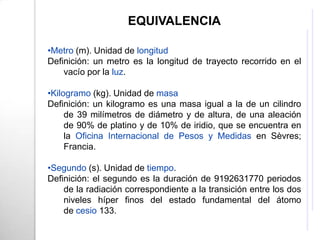 EQUIVALENCIA

•Metro (m). Unidad de longitud
Definición: un metro es la longitud de trayecto recorrido en el
    vacío por la luz.

•Kilogramo (kg). Unidad de masa
Definición: un kilogramo es una masa igual a la de un cilindro
     de 39 milímetros de diámetro y de altura, de una aleación
     de 90% de platino y de 10% de iridio, que se encuentra en
     la Oficina Internacional de Pesos y Medidas en Sèvres;
     Francia.

•Segundo (s). Unidad de tiempo.
Definición: el segundo es la duración de 9192631770 periodos
    de la radiación correspondiente a la transición entre los dos
    niveles híper finos del estado fundamental del átomo
    de cesio 133.
 