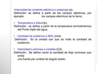 •Intensidad de corriente eléctrica o amperaje (a).
Definición: se define a partir de los campos eléctricos, por
ejemplo:               los campos eléctricos de la tierra.

• Temperatura o Kelvin(k).
Definición: se define a partir de la temperatura termodinámica
  del Punto triple del agua.

• Cantidad de sustancia o MOL (mol).
 Definición: Es la unidad con que se mide la cantidad de
   sustancia.

• Intensidad Luminosa o candela (Cd).
Definición: Se define como la cantidad de flujo luminoso que
  emite
  una fuente por unidad de ángulo solido.
 