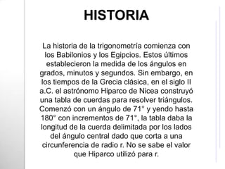HISTORIA

 La historia de la trigonometría comienza con
  los Babilonios y los Egipcios. Estos últimos
   establecieron la medida de los ángulos en
grados, minutos y segundos. Sin embargo, en
los tiempos de la Grecia clásica, en el siglo II
a.C. el astrónomo Hiparco de Nicea construyó
una tabla de cuerdas para resolver triángulos.
Comenzó con un ángulo de 71° y yendo hasta
180° con incrementos de 71°, la tabla daba la
longitud de la cuerda delimitada por los lados
    del ángulo central dado que corta a una
 circunferencia de radio r. No se sabe el valor
           que Hiparco utilizó para r.
 