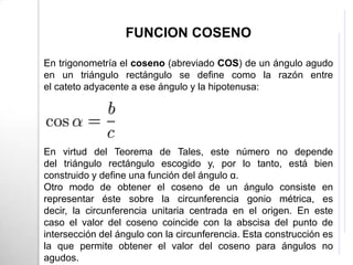 FUNCION COSENO

En trigonometría el coseno (abreviado COS) de un ángulo agudo
en un triángulo rectángulo se define como la razón entre
el cateto adyacente a ese ángulo y la hipotenusa:




En virtud del Teorema de Tales, este número no depende
del triángulo rectángulo escogido y, por lo tanto, está bien
construido y define una función del ángulo α.
Otro modo de obtener el coseno de un ángulo consiste en
representar éste sobre la circunferencia gonio métrica, es
decir, la circunferencia unitaria centrada en el origen. En este
caso el valor del coseno coincide con la abscisa del punto de
intersección del ángulo con la circunferencia. Esta construcción es
la que permite obtener el valor del coseno para ángulos no
agudos.
 