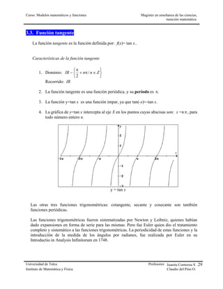 Curso: Modelos matemáticos y funciones                              Magister en enseñanza de las ciencias,
                                                                                    mención matemática


3.3. Función tangente
    La función tangente es la función definida por: f(x)= tan x..


    Características de la función tangente

                         π             
        1. Dominio: IR −  + nπ / n ∈ Z 
                         2             
           Recorrido: IR

        2. La función tangente es una función periódica, y su período es π.

        3. La función y=tan x es una función impar, ya que tan(-x)=-tan x.

        4. La gráfica de y=tan x intercepta al eje X en los puntos cuyas abscisas son: x =n π , para
           todo número entero n.




                                                 y = tan x


   Las otras tres funciones trigonométricas: cotangente, secante y cosecante son también
   funciones periódicas.

   Las funciones trigonométricas fueron sistematizadas por Newton y Leibniz, quienes habían
   dado expansiones en forma de serie para las mismas. Pero fue Euler quien dio el tratamiento
   completo y sistemático a las funciones trigonométricas. La periodicidad de estas funciones y la
   introducción de la medida de los ángulos por radianes, fue realizada por Euler en su
   Introductio in Analysis Infinitorum en 1748.




Universidad de Talca                                                     Profesores: Juanita Contreras S .29
Instituto de Matemática y Física                                                     Claudio del Pino O.
 