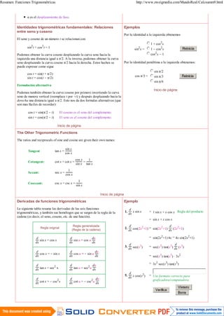 Resumen: Funciones Trigonométricas                                                                         http://www.zweigmedia.com/MundoReal/Calcsumm9.html


                 α es el desplazamiento de faso.

          Identidades trigonométricas fundamentales: Relaciones                                  Ejemplos
          entre seno y coseno
                                                                                                 Por la identidad a la izquierda obtenemos
          El seno y coseno de un número t se relacionan con
                                                                                                                        1 + cos2x
                    2        2
                 sin t + cos t = 1                                                                        sin2x =       1 - cos2 x
          Podemos obtener la curva coseno desplazando la curva seno hacia la                                            cos2 x - 1
          izquierda una distancia igual a π/2. A la inversa, podemos obtener la curva
          seno desplazando la curva coseno π/2 hacia la derecha. Estos hechos se                 Por la identidad penúltima a la izquierda obtenemos:
          puede expresar como sigue
                                                                                                                          sin π/2
                 cos t = sin(t + π/2)
                                                                                                           cos π/3 =      sin π/3
                 sin t = cos(t - π/2)
                                                                                                                          sin π/6
          Formulación alternativa
                                                                                                                          Inicio de página
          Podemos también obtener la curva coseno por primero invertiendo la curva
          seno de manera vertical (reemplace t por -t) y después desplazando hacia la
          derecha una distancia igual a π/2. Esto nos da dos formulas alternativas (que
          son mas fáciles de recordar):

                  cos t = sin(π/2 - t)       El coseno es el seno del complemento.
                  sin t = cos(π/2 - t)       El seno es el coseno del complemento.

                                           Inicio de página

          The Other Trigonometric Functions

          The ratios and reciprocals of sine and cosine are given their own names:

                                                   sin x
                  Tangent                tan x =
                                                   cos x
                                                           cos x   1
                  Cotangent:             cot x = cot x =         =
                                                           sin x tan x
                                                     1
                  Secant:                sec x =
                                                   cos x
                                                             1
                  Cosecant:              csc x = csc x =
                                                           sin x

                                                                              Inicio de página

          Derivadas de funciones trigonométricas                                                 Ejemplo

          La siguiente tabla resume las derivadas de las seis funciones                               d
                                                                                                 1.      x sin x       = 1.sin x + x cos x Regla del producto
          trigonométricas, y también sus homólogos que se surgen de la regla de la                    dx
          cadena (es decir, el seno, coseno, etc. de una función).
                                                                                                                       = sin x + x cos x
                                                        Regla generalizada                            d                        d
                            Regla original                                                       2.            2   =      2          2
                                                       (Regla de la cadena)                           dx cos(2x +1) sin(2x +1) dx (2x +1)

                        d                             d                du                                              = sin(2x2+1).4x = 4x sin(2x2+1)
                           sin x = cos x                 sin u = cos u
                        dx                            dx               dx
                                                                                                      d                                  d 3
                                                                                                 3.           3        = sec(x3) tan(x3)
                                                                                                      dx sec(x )                         dx (x )
                        d                             d                  du
                           cos x = - sin x               cos u = - sin u
                        dx                            dx                 dx                                            = sec(x3) tan(x3) . 3x2

                                                                                                                       = 3x2 sec(x3) tan(x3 )
                        d             2               d             2 du
                        dx tan x = sec x              dx tan u = sec u dx
                                                                                                      d
                                                                                                 5.             2
                                                                                                      dx x cos(x )
                                                                                                                       = Use formato correcto para
                        d               2             d               2 du                                               graficadora/computadora
                        dx cot x = - csc x            dx cot u = - csc u dx




3 de 4                                                                                                                                             24/08/2012 10:50 p.m.
 