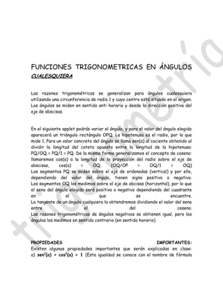 FUNCIONES TRIGONOMETRICAS EN ÁNGULOS
CUALESQUIERA


Las razones trigonométricas se generalizan para ángulos cualesquiera
utilizando una circunferencia de radio 1 y cuyo centro está situado en el origen.
Los ángulos se miden en sentido anti horario y desde la dirección positiva del
eje de abscisas.


En el siguiente applet podrás variar el ángulo, y para el valor del ángulo elegido
aparecerá un triángulo rectángulo OPQ. La hipotenusa es el radio, por lo que
mide 1. Para un valor concreto del ángulo se llama sen(a) al cociente obtenido al
dividir la longitud del cateto opuesto entre la longitud de la hipotenusa:
PQ/OQ = PQ/1 = PQ. De la misma forma generalizamos el concepto de coseno:
llamaremos cos(a) a la longitud de la proyección del radio sobre el eje de
abscisas,     cos(a)     =     OQ.       (OQ/OP        =     OQ/1      =      OQ)
Los segmentos PQ se miden sobre el eje de ordenadas (vertical) y por ello,
dependiendo del valor del ángulo, tienen signo positivo o negativo.
Los segmentos OQ los medimos sobre el eje de abcisas (horizontal), por lo que
el seno del ángulo elegido será positivo o negativo dependiendo del cuadrante
en                el              que                 se               encuentre.
La tangente de un ángulo cualquiera la obtendremos dividiendo el valor del seno
entre                      el                     del                      coseno.
Las razones trigonométricas de ángulos negativos se obtienen igual, pero los
ángulos los medimos en sentido contrario (en sentido horario).




PROPIEDADES                                                IMPORTANTES:
Existen algunas propiedades importantes que serán explicadas en clase:
a) sen2(a) + cos2(a) = 1 (Esta igualdad se conoce con el nombre de fórmula
 
