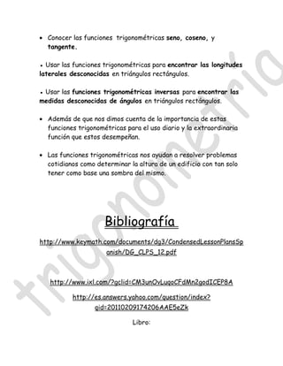 • Conocer las funciones trigonométricas seno, coseno, y
  tangente.

● Usar las funciones trigonométricas para encontrar las longitudes
laterales desconocidas en triángulos rectángulos.

● Usar las funciones trigonométricas inversas para encontrar las
medidas desconocidas de ángulos en triángulos rectángulos.

• Además de que nos dimos cuenta de la importancia de estas
  funciones trigonométricas para el uso diario y la extraordinaria
  función que estos desempeñan.

• Las funciones trigonométricas nos ayudan a resolver problemas
  cotidianos como determinar la altura de un edificio con tan solo
  tener como base una sombra del mismo.




                     Bibliografía
http://www.keymath.com/documents/dg3/CondensedLessonPlansSp
                      anish/DG_CLPS_12.pdf



   http://www.ixl.com/?gclid=CM3unOvLuqoCFdMn2godICEP8A

           http://es.answers.yahoo.com/question/index?
                  qid=20110209174206AAE5eZk

                               Libro:
 