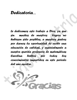 Dedicatoria…


Le dedicamos este trabajo a Dios, ya que
sin   muchos de nuestros       logros no
hubiesen sido posibles, a nuestros padres
por darnos la oportunidad de recibir una
educación de calidad, y especialmente a
nuestra querida profesora de matemáticas
Carolina    Robles    por    todos    los
conocimientos impartidos en este periodo
del año escolar.
 