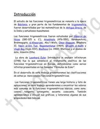 Introducción
El estudio de las funciones trigonométricas se remonta a la época
de Babilonia, y gran parte de los fundamentos de trigonometría
fueron desarrollados por los matemáticos de la Antigua Grecia, de
la India y estudiosos musulmanes.

Las funciones trigonométricas fueron estudiadas por Hiparco de
Nicea (180-125 a. C.), Aryabhata (476-550), Varahamihira,
Brahmagupta, al-Khwarizmi, Abu'l-Wafa, Omar Khayyam, Bhaskara
II, Nasir al-Din Tusi, Regiomontanus (1464), Ghiyath al-Kashi y
Ulugh Beg (Siglo XIV), Madhava (ca. 1400), Rheticus, y el alumno de
éste, Valentin Otho.

  La obra de Leonhard Euler Introductio in analysin infinitorum
(1748) fue la que estableció el tratamiento analítico de las
funciones trigonométricas en Europa, definiéndolas como series
infinitas presentadas en las llamadas "Fórmulas de Euler".

En el desarrollo de este trabajo presentaremos las clasificaciones
de estas ya mencionadas funciones trigonométricas.

 Las funciones trigonométricas tienen una larga historia y lista de
aplicaciones, en este trabajo aprenderemos a encontrar los valores
más comunes de la funciones trigonométricas básicas, como seno;
coseno; tangente; cotangente; secante; cosecante. También
aprenderemos a dibujar sus gráficas, y listaremos algunas de sus
propiedades más básicas.
 