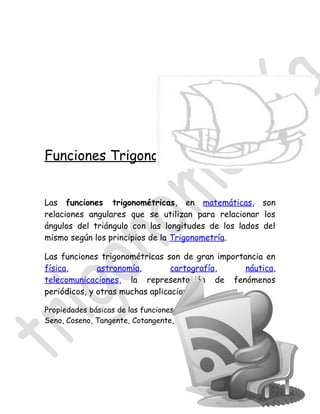 Funciones Trigonométricas


Las funciones trigonométricas, en matemáticas, son
relaciones angulares que se utilizan para relacionar los
ángulos del triángulo con las longitudes de los lados del
mismo según los principios de la Trigonometría.

Las funciones trigonométricas son de gran importancia en
física,       astronomía,        cartografía,    náutica,
telecomunicaciones, la representación de fenómenos
periódicos, y otras muchas aplicaciones.

Propiedades básicas de las funciones trigonométricas:
Seno, Coseno, Tangente, Cotangente, Secante y Cosecante.
 