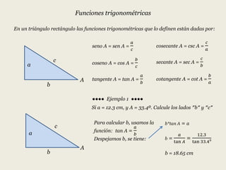 Funciones trigonométricas
En un triángulo rectángulo las funciones trigonométricas que lo definen están dadas por:
seno A = sen A =
𝑎
𝑐
coseno A = cos A =
𝑏
𝑐
tangente A = tan A =
𝑎
𝑏
cosecante A = csc A =
𝑐
𝑎
secante A = sec A =
𝑐
𝑏
cotangente A = cot A =
𝑏
𝑎
●●●● Ejemplo 1 ●●●●
a
b
c
A
a
b
c
A
Si a = 12.3 cm, y A = 33.4⁰. Calcule los lados ″b″ y ″c″
Para calcular b, usamos la
función: tan A =
𝑎
𝑏
Despejamos b, se tiene:
b*tan A = 𝑎
b =
𝑎
tan 𝐴
=
12.3
tan 33.4⁰
b = 18.65 cm
 