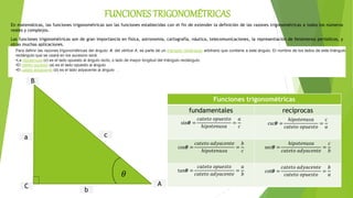 En matemáticas, las funciones trigonométricas son las funciones establecidas con el fin de extender la definición de las razones trigonométricas a todos los números
reales y complejos.
Las funciones trigonométricas son de gran importancia en física, astronomía, cartografía, náutica, telecomunicaciones, la representación de fenómenos periódicos, y
otras muchas aplicaciones.
B
C
a c
A
b
Funciones trigonométricas
fundamentales recíprocas
sin𝜽 =
𝑐𝑎𝑡𝑒𝑡𝑜 𝑜𝑝𝑢𝑒𝑠𝑡𝑜
ℎ𝑖𝑝𝑜𝑡𝑒𝑛𝑢𝑠𝑎
=
𝑎
𝑐
csc𝜽 =
ℎ𝑖𝑝𝑜𝑡𝑒𝑛𝑢𝑠𝑎
𝑐𝑎𝑡𝑒𝑡𝑜 𝑜𝑝𝑢𝑒𝑠𝑡𝑜
=
𝑐
𝑎
cos𝜽 =
𝑐𝑎𝑡𝑒𝑡𝑜 𝑎𝑑𝑦𝑎𝑐𝑒𝑛𝑡𝑒
ℎ𝑖𝑝𝑜𝑡𝑒𝑛𝑢𝑠𝑎
=
𝑏
𝑐
sec𝜽 =
ℎ𝑖𝑝𝑜𝑡𝑒𝑛𝑢𝑠𝑎
𝑐𝑎𝑡𝑒𝑡𝑜 𝑎𝑑𝑦𝑎𝑐𝑒𝑛𝑡𝑒
=
𝑐
𝑏
tan𝜽 =
𝑐𝑎𝑡𝑒𝑡𝑜 𝑜𝑝𝑢𝑒𝑠𝑡𝑜
𝑐𝑎𝑡𝑒𝑡𝑜 𝑎𝑑𝑦𝑎𝑐𝑒𝑛𝑡𝑒
=
𝑎
𝑏
cot𝜽 =
𝑐𝑎𝑡𝑒𝑡𝑜 𝑎𝑑𝑦𝑎𝑐𝑒𝑛𝑡𝑒
𝑐𝑎𝑡𝑒𝑡𝑜 𝑜𝑝𝑢𝑒𝑠𝑡𝑜
=
𝑏
𝑎
Para definir las razones trigonométricas del ángulo: 𝜽, del vértice A, se parte de un triángulo rectángulo arbitrario que contiene a este ángulo. El nombre de los lados de este triángulo
rectángulo que se usará en los sucesivo será:
•La hipotenusa (c) es el lado opuesto al ángulo recto, o lado de mayor longitud del triángulo rectángulo.
•El cateto opuesto (a) es el lado opuesto al ángulo .
•El cateto adyacente (b) es el lado adyacente al ángulo .
FUNCIONES TRIGONOMÉTRICAS
𝜃
 