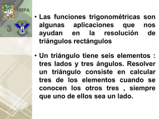 • Las funciones trigonométricas son
algunas aplicaciones que nos
ayudan en la resolución de
triángulos rectángulos
• Un triángulo tiene seis elementos :
tres lados y tres ángulos. Resolver
un triángulo consiste en calcular
tres de los elementos cuando se
conocen los otros tres , siempre
que uno de ellos sea un lado.
 