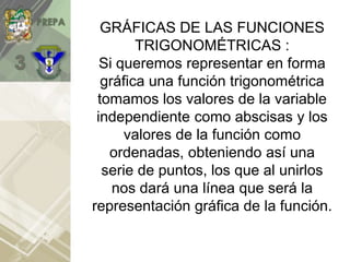 GRÁFICAS DE LAS FUNCIONES
TRIGONOMÉTRICAS :
Si queremos representar en forma
gráfica una función trigonométrica
tomamos los valores de la variable
independiente como abscisas y los
valores de la función como
ordenadas, obteniendo así una
serie de puntos, los que al unirlos
nos dará una línea que será la
representación gráfica de la función.
 