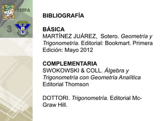 BIBLIOGRAFÍA
BÁSICA
MARTÍNEZ JUÁREZ, Sotero. Geometría y
Trigonometría. Editorial: Bookmart. Primera
Edición: Mayo 2012
COMPLEMENTARIA
SWOKOWSKI & COLL. Álgebra y
Trigonometría con Geometría Analítica
Editorial Thomson
DOTTORI. Trigonometría. Editorial Mc-
Graw Hill.
 