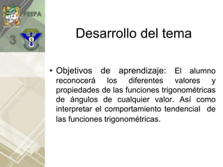 Desarrollo del tema
• Objetivos de aprendizaje: El alumno
reconocerá los diferentes valores y
propiedades de las funciones trigonométricas
de ángulos de cualquier valor. Así como
interpretar el comportamiento tendencial de
las funciones trigonométricas.
 