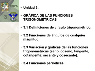 • Unidad 3 .
• GRÁFICA DE LAS FUNCIONES
TRIGONOMÉTRICAS
• 3.1 Definiciones de círculo trigonométrico.
• 3.2 Funciones de ángulos de cualquier
magnitud.
• 3.3 Variación y gráficas de las funciones
trigonométricas (seno, coseno, tangente,
cotangente, secante y cosecante).
• 3.4 Funciones periódicas.
 