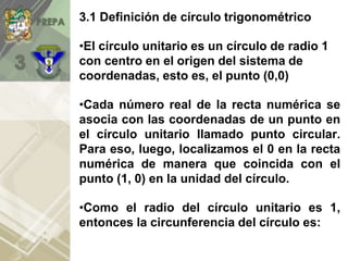 3.1 Definición de círculo trigonométrico
•El círculo unitario es un círculo de radio 1
con centro en el origen del sistema de
coordenadas, esto es, el punto (0,0)
•Cada número real de la recta numérica se
asocia con las coordenadas de un punto en
el círculo unitario llamado punto circular.
Para eso, luego, localizamos el 0 en la recta
numérica de manera que coincida con el
punto (1, 0) en la unidad del círculo.
•Como el radio del círculo unitario es 1,
entonces la circunferencia del círculo es:
 