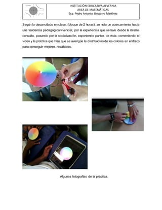 INSTITUCIÓN EDUCATIVA ALVERNIA
AREA DE MATEMÁTICAS
Esp. Pedro Antonio Unigarro Martínez
Según lo desarrollado en clase, (bloque de 2 horas), se nota un acercamiento hacia
una tendencia pedagógica vivencial, por la experiencia que se tuvo desde la misma
consulta, pasando por la socialización, exponiendo puntos de vista, comentando el
video y la práctica que hizo que se averigüe la distribución de los colores en el disco
para conseguir mejores resultados.
Algunas fotografías de la práctica.
 