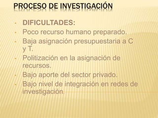 PROCESO DE INVESTIGACIÓN
• DIFICULTADES:
• Poco recurso humano preparado.
• Baja asignación presupuestaria a C
y T.
• Politización en la asignación de
recursos.
• Bajo aporte del sector privado.
• Bajo nivel de integración en redes de
investigación.
 