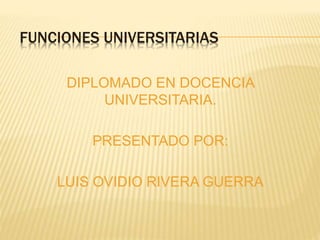 FUNCIONES UNIVERSITARIAS
DIPLOMADO EN DOCENCIA
UNIVERSITARIA.
PRESENTADO POR:
LUIS OVIDIO RIVERA GUERRA
 