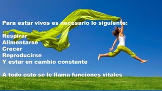 Para estar vivos es necesario lo siguiente:
Respirar
Alimentarse
Crecer
Reproducirse
Y estar en cambio constante
A todo esto se le llama funciones vitales
 