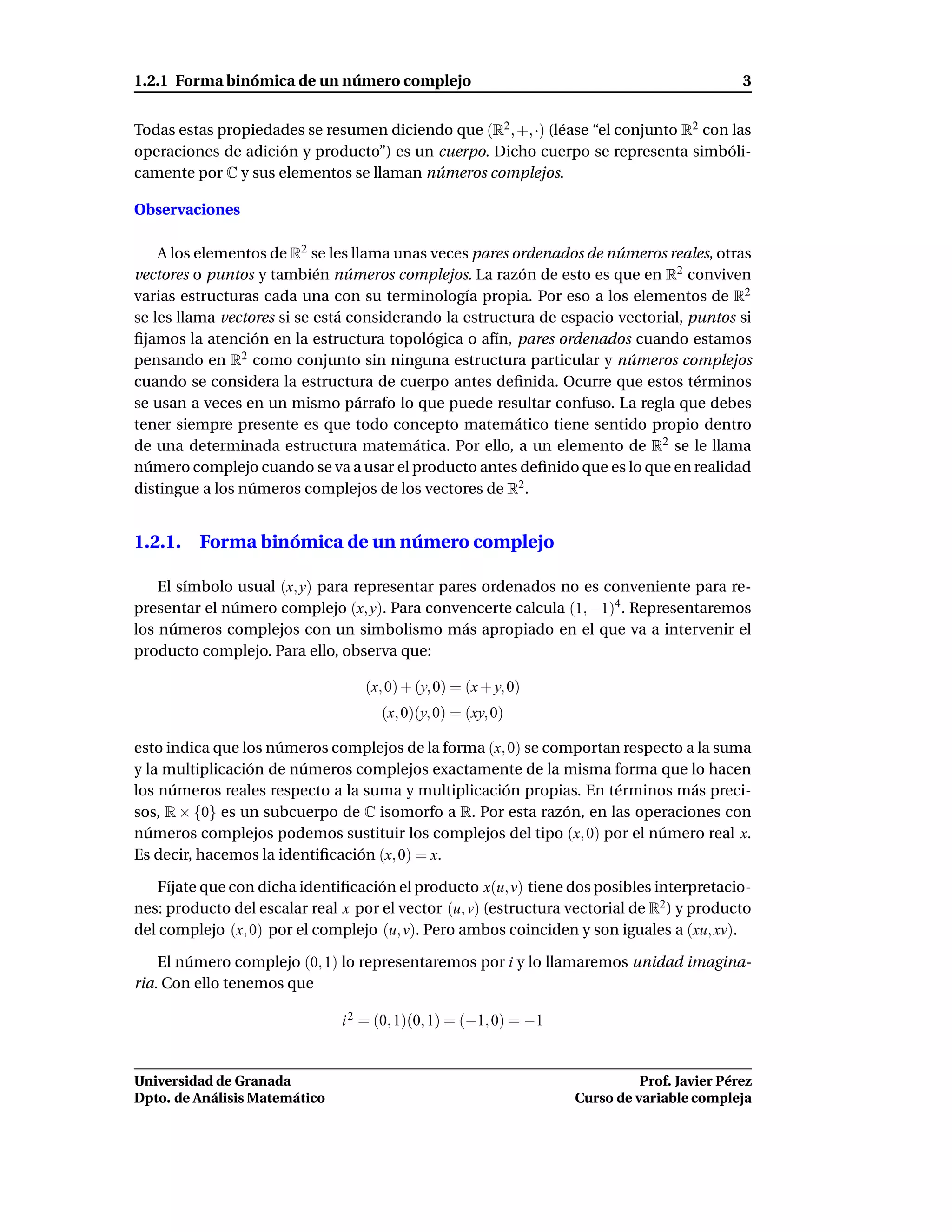 1.2.1 Forma binómica de un número complejo                                                   3


Todas estas propiedades se resumen diciendo que (R2 , +, ·) (léase “el conjunto R2 con las
operaciones de adición y producto”) es un cuerpo. Dicho cuerpo se representa simbóli-
camente por C y sus elementos se llaman números complejos.

Observaciones

    A los elementos de R2 se les llama unas veces pares ordenados de números reales, otras
vectores o puntos y también números complejos. La razón de esto es que en R2 conviven
varias estructuras cada una con su terminología propia. Por eso a los elementos de R2
se les llama vectores si se está considerando la estructura de espacio vectorial, puntos si
ﬁjamos la atención en la estructura topológica o afín, pares ordenados cuando estamos
pensando en R2 como conjunto sin ninguna estructura particular y números complejos
cuando se considera la estructura de cuerpo antes deﬁnida. Ocurre que estos términos
se usan a veces en un mismo párrafo lo que puede resultar confuso. La regla que debes
tener siempre presente es que todo concepto matemático tiene sentido propio dentro
de una determinada estructura matemática. Por ello, a un elemento de R2 se le llama
número complejo cuando se va a usar el producto antes deﬁnido que es lo que en realidad
distingue a los números complejos de los vectores de R2 .


1.2.1. Forma binómica de un número complejo

    El símbolo usual (x, y) para representar pares ordenados no es conveniente para re-
presentar el número complejo (x, y). Para convencerte calcula (1, −1)4 . Representaremos
los números complejos con un simbolismo más apropiado en el que va a intervenir el
producto complejo. Para ello, observa que:

                                   (x, 0) + (y, 0) = (x + y, 0)
                                     (x, 0)(y, 0) = (xy, 0)

esto indica que los números complejos de la forma (x, 0) se comportan respecto a la suma
y la multiplicación de números complejos exactamente de la misma forma que lo hacen
los números reales respecto a la suma y multiplicación propias. En términos más preci-
sos, R × {0} es un subcuerpo de C isomorfo a R. Por esta razón, en las operaciones con
números complejos podemos sustituir los complejos del tipo (x, 0) por el número real x.
Es decir, hacemos la identiﬁcación (x, 0) = x.

   Fíjate que con dicha identiﬁcación el producto x(u, v) tiene dos posibles interpretacio-
nes: producto del escalar real x por el vector (u, v) (estructura vectorial de R2 ) y producto
del complejo (x, 0) por el complejo (u, v). Pero ambos coinciden y son iguales a (xu, xv).

    El número complejo (0, 1) lo representaremos por i y lo llamaremos unidad imagina-
ria. Con ello tenemos que

                               i 2 = (0, 1)(0, 1) = (−1, 0) = −1


Universidad de Granada                                                       Prof. Javier Pérez
Dpto. de Análisis Matemático                                       Curso de variable compleja
 