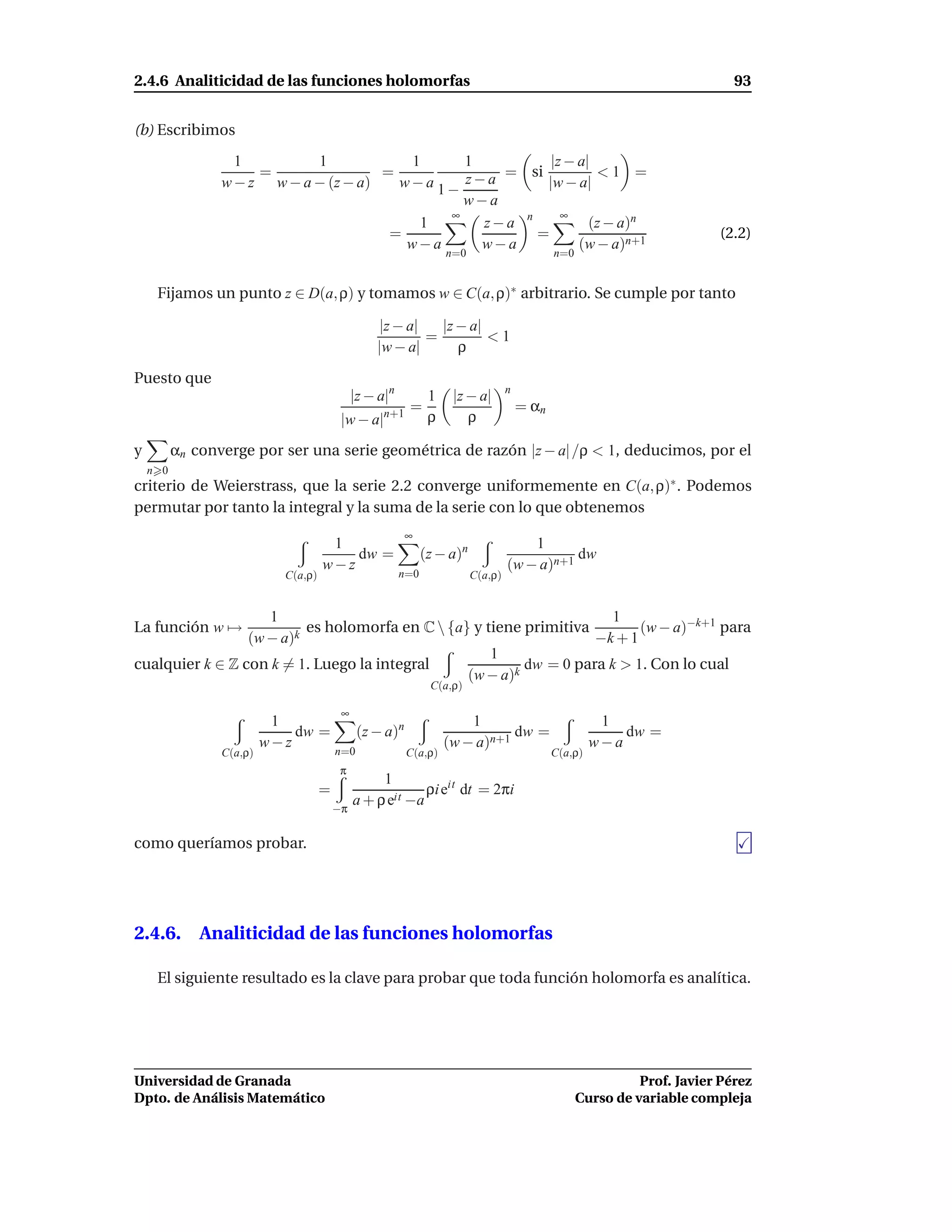 2.4.6 Analiticidad de las funciones holomorfas                                                                               93


(b) Escribimos
                   1         1            1     1           |z − a|
                      =
                 w − z w − a − (z − a)
                                       =
                                         w−a 1− z − a = si |w − a| < 1 =
                                                w−a
                                              ∞               ∞
                                           1       z−a n           (z − a)n
                                        =                =                                                                (2.2)
                                          w−a      w−a           (w − a)n+1
                                                                    n=0                       n=0


     Fijamos un punto z ∈ D(a, ρ) y tomamos w ∈ C(a, ρ)∗ arbitrario. Se cumple por tanto

                                                  |z − a|   |z − a|
                                                          =         <1
                                                  |w − a|      ρ

Puesto que
                                                                                   n
                                              |z − a|n          1    |z − a|
                                                          =                            = αn
                                          |w − a|n+1            ρ       ρ

y         αn converge por ser una serie geométrica de razón |z − a| /ρ < 1, deducimos, por el
    n 0
criterio de Weierstrass, que la serie 2.2 converge uniformemente en C(a, ρ)∗ . Podemos
permutar por tanto la integral y la suma de la serie con lo que obtenemos
                                                          ∞
                                      1                                                1
                                         dw =                  (z − a)n                       dw
                                     w−z                                           (w − a)n+1
                            C(a,ρ)                       n=0              C(a,ρ)


                    1                                                  1
La función w →          k
                          es holomorfa en C  {a} y tiene primitiva        (w − a)−k+1 para
                 (w − a)                                            −k + 1
                                                     1
cualquier k ∈ Z con k = 1. Luego la integral              dw = 0 para k > 1. Con lo cual
                                                 (w − a)k
                                                                C(a,ρ)

                                          ∞
                           1                                            1                               1
                              dw =             (z − a)n                        dw =                        dw =
                          w−z                                       (w − a)n+1                         w−a
                 C(a,ρ)                  n=0              C(a,ρ)                              C(a,ρ)
                                          π
                                                   1
                                     =                     ρi eit dt = 2πi
                                         −π
                                              a + ρ eit −a

como queríamos probar.




2.4.6. Analiticidad de las funciones holomorfas

     El siguiente resultado es la clave para probar que toda función holomorfa es analítica.




Universidad de Granada                                                                                        Prof. Javier Pérez
Dpto. de Análisis Matemático                                                                        Curso de variable compleja
 