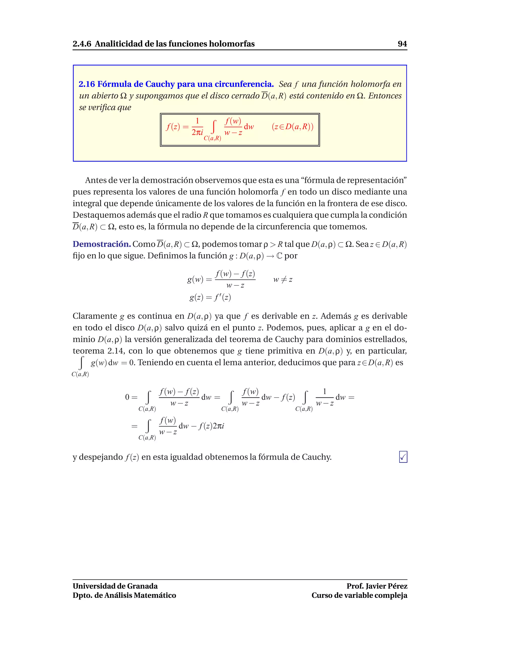 2.4.6 Analiticidad de las funciones holomorfas                                                           94



  2.16 Fórmula de Cauchy para una circunferencia. Sea f una función holomorfa en
  un abierto Ω y supongamos que el disco cerrado D(a, R) está contenido en Ω. Entonces
  se veriﬁca que
                                         1             f (w)
                              f (z) =                        dw     (z ∈ D(a, R))
                                        2πi            w−z
                                              C(a,R)




   Antes de ver la demostración observemos que esta es una “fórmula de representación”
pues representa los valores de una función holomorfa f en todo un disco mediante una
integral que depende únicamente de los valores de la función en la frontera de ese disco.
Destaquemos además que el radio R que tomamos es cualquiera que cumpla la condición
D(a, R) ⊂ Ω, esto es, la fórmula no depende de la circunferencia que tomemos.

Demostración. Como D(a, R) ⊂ Ω, podemos tomar ρ > R tal que D(a, ρ) ⊂ Ω. Sea z ∈ D(a, R)
ﬁjo en lo que sigue. Deﬁnimos la función g : D(a, ρ) → C por

                                               f (w) − f (z)
                                    g(w) =                           w=z
                                                    w−z
                                        g(z) = f ′ (z)

Claramente g es continua en D(a, ρ) ya que f es derivable en z. Además g es derivable
en todo el disco D(a, ρ) salvo quizá en el punto z. Podemos, pues, aplicar a g en el do-
minio D(a, ρ) la versión generalizada del teorema de Cauchy para dominios estrellados,
teorema 2.14, con lo que obtenemos que g tiene primitiva en D(a, ρ) y, en particular,
     g(w) dw = 0. Teniendo en cuenta el lema anterior, deducimos que para z ∈ D(a, R) es
C(a,R)

                            f (w) − f (z)                   f (w)                    1
              0=                          dw =                    dw − f (z)            dw =
                                w−z                         w−z                     w−z
                   C(a,R)                          C(a,R)                  C(a,R)
                            f (w)
               =                  dw − f (z)2πi
                            w−z
                   C(a,R)


y despejando f (z) en esta igualdad obtenemos la fórmula de Cauchy.




Universidad de Granada                                                                    Prof. Javier Pérez
Dpto. de Análisis Matemático                                                    Curso de variable compleja
 