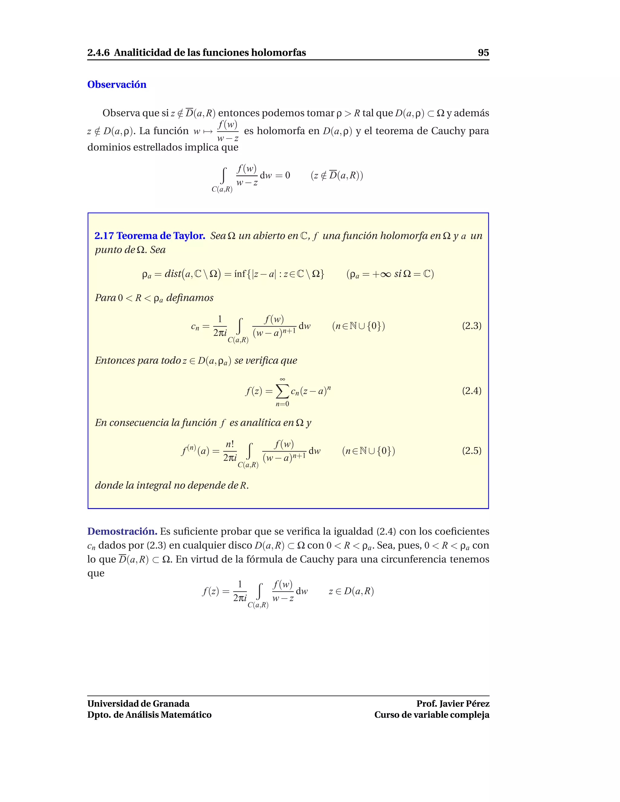 2.4.6 Analiticidad de las funciones holomorfas                                                               95


Observación

    Observa que si z ∈ D(a, R) entonces podemos tomar ρ > R tal que D(a, ρ) ⊂ Ω y además
                     /
                               f (w)
z ∈ D(a, ρ). La función w →
  /                                  es holomorfa en D(a, ρ) y el teorema de Cauchy para
                               w−z
dominios estrellados implica que

                                        f (w)
                                              dw = 0             (z ∈ D(a, R))
                                                                    /
                                        w−z
                               C(a,R)




 2.17 Teorema de Taylor. Sea Ω un abierto en C, f una función holomorfa en Ω y a un
 punto de Ω. Sea

            ρa = dist a, C  Ω = ´nf {|z − a| : z ∈ C  Ω}
                                 ı                                           (ρa = +∞ si Ω = C)

 Para 0 < R < ρa deﬁnamos

                                1                f (w)
                        cn =                             dw               (n ∈ N ∪ {0})                  (2.3)
                               2πi            (w − a)n+1
                                     C(a,R)

 Entonces para todo z ∈ D(a, ρa ) se veriﬁca que
                                                      ∞
                                            f (z) =         cn (z − a)n                                  (2.4)
                                                      n=0

 En consecuencia la función f es analítica en Ω y

                                     n!               f (w)
                      f (n) (a) =                             dw            (n ∈ N ∪ {0})                (2.5)
                                    2πi            (w − a)n+1
                                          C(a,R)

 donde la integral no depende de R.



Demostración. Es suﬁciente probar que se veriﬁca la igualdad (2.4) con los coeﬁcientes
cn dados por (2.3) en cualquier disco D(a, R) ⊂ Ω con 0 < R < ρa . Sea, pues, 0 < R < ρa con
lo que D(a, R) ⊂ Ω. En virtud de la fórmula de Cauchy para una circunferencia tenemos
que
                                   1      f (w)
                          f (z) =               dw     z ∈ D(a, R)
                                  2πi    w−z
                                            C(a,R)




Universidad de Granada                                                                        Prof. Javier Pérez
Dpto. de Análisis Matemático                                                        Curso de variable compleja
 