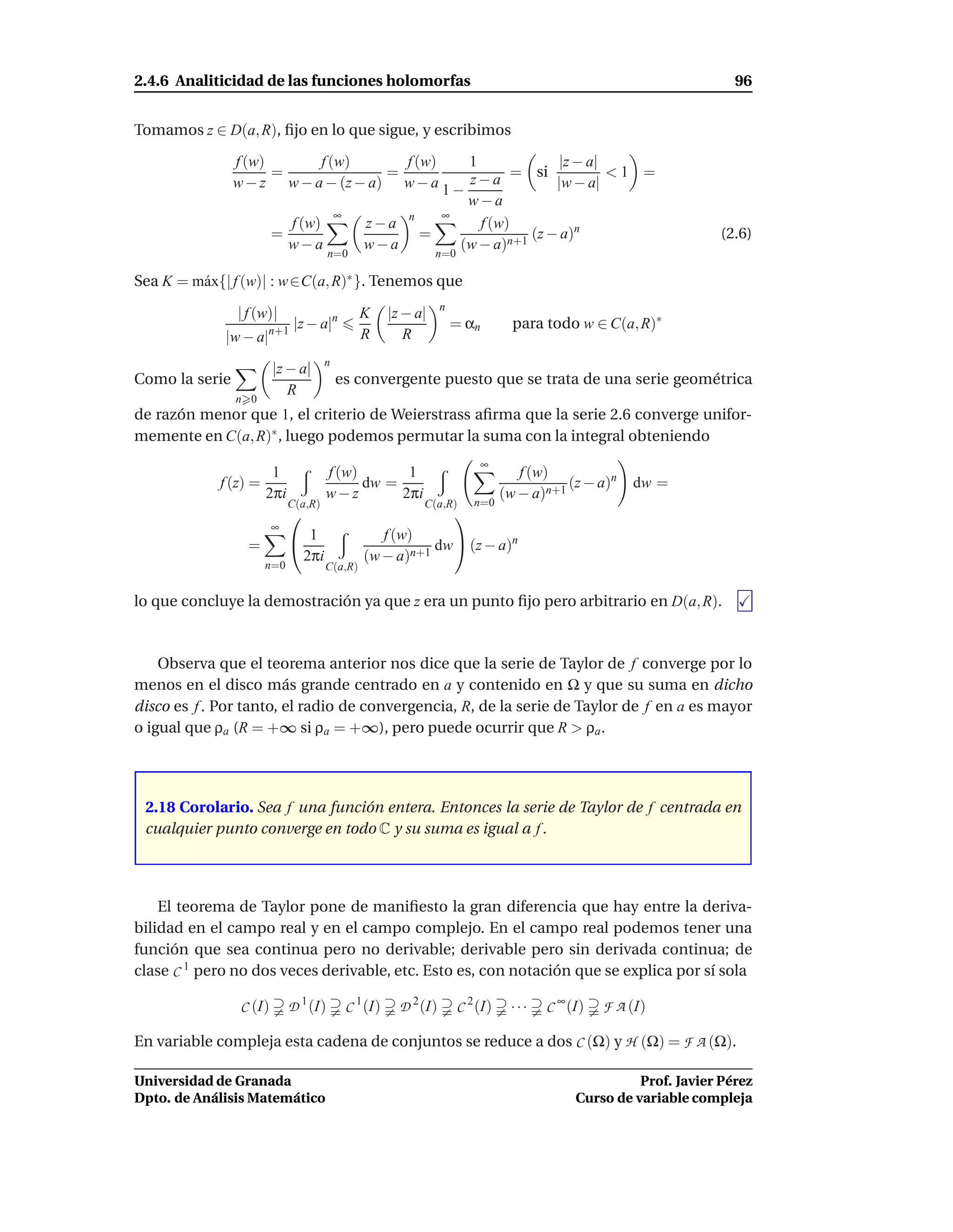 2.4.6 Analiticidad de las funciones holomorfas                                                                      96


Tomamos z ∈ D(a, R), ﬁjo en lo que sigue, y escribimos

                f (w)         f (w)     f (w)    1             |z − a|
                      =               =
                w − z w − a − (z − a) w − a 1 −  z − a = si |w − a| < 1 =
                                                 w−a
                                 ∞            ∞
                        f (w)       z−a n          f (w)
                      =                    =               (z − a)n                                              (2.6)
                        w−a         w−a         (w − a)n+1
                                       n=0                     n=0

Sea K = m´ x{| f (w)| : w ∈C(a, R)∗ }. Tenemos que
         a
                                                                 n
                | f (w)|                       K     |z − a|
                        |z − a|n                                     = αn        para todo w ∈ C(a, R)∗
             |w − a|n+1                        R        R
                                      n
                         |z − a|
Como la serie                             es convergente puesto que se trata de una serie geométrica
                            R
                n 0
de razón menor que 1, el criterio de Weierstrass aﬁrma que la serie 2.6 converge unifor-
memente en C(a, R)∗ , luego podemos permutar la suma con la integral obteniendo
                                                                         ∞
                        1             f (w)       1                               f (w)
             f (z) =                        dw =                                          (z − a)n   dw =
                       2πi            w−z        2πi                           (w − a)n+1
                             C(a,R)                        C(a,R)       n=0
                                                            
                         ∞
                              1                  f (w)
                  =                                       dw  (z − a)n
                              2πi              (w − a)n+1
                       n=0            C(a,R)


lo que concluye la demostración ya que z era un punto ﬁjo pero arbitrario en D(a, R).



    Observa que el teorema anterior nos dice que la serie de Taylor de f converge por lo
menos en el disco más grande centrado en a y contenido en Ω y que su suma en dicho
disco es f . Por tanto, el radio de convergencia, R, de la serie de Taylor de f en a es mayor
o igual que ρa (R = +∞ si ρa = +∞), pero puede ocurrir que R > ρa .




 2.18 Corolario. Sea f una función entera. Entonces la serie de Taylor de f centrada en
 cualquier punto converge en todo C y su suma es igual a f .




    El teorema de Taylor pone de maniﬁesto la gran diferencia que hay entre la deriva-
bilidad en el campo real y en el campo complejo. En el campo real podemos tener una
función que sea continua pero no derivable; derivable pero sin derivada continua; de
clase C 1 pero no dos veces derivable, etc. Esto es, con notación que se explica por sí sola

                 C (I)       D 1 (I)       C 1 (I)     D 2 (I)       C 2 (I)    ···   C ∞ (I)   F A (I)

En variable compleja esta cadena de conjuntos se reduce a dos C (Ω) y H (Ω) = F A (Ω).

Universidad de Granada                                                                               Prof. Javier Pérez
Dpto. de Análisis Matemático                                                               Curso de variable compleja
 