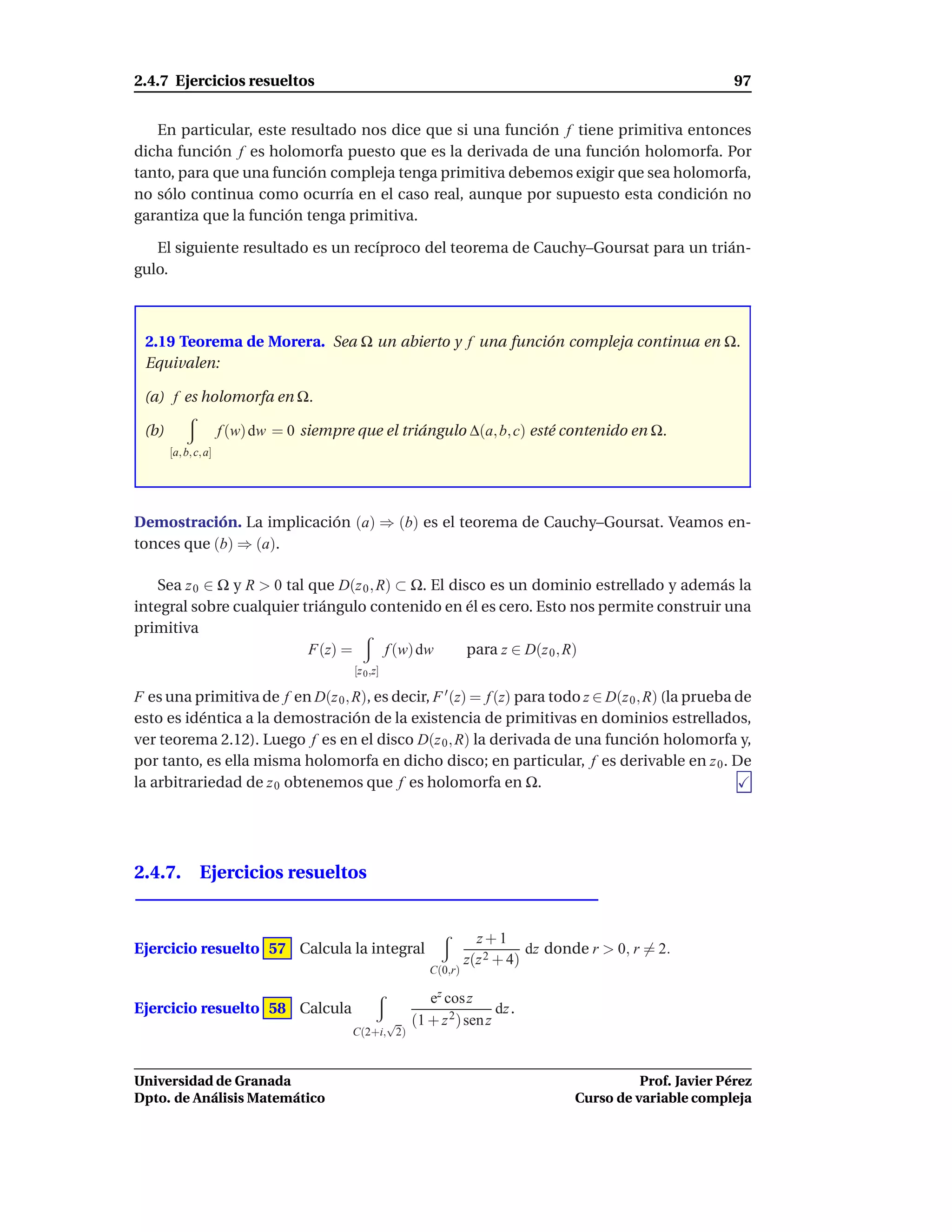 2.4.7 Ejercicios resueltos                                                                                  97


   En particular, este resultado nos dice que si una función f tiene primitiva entonces
dicha función f es holomorfa puesto que es la derivada de una función holomorfa. Por
tanto, para que una función compleja tenga primitiva debemos exigir que sea holomorfa,
no sólo continua como ocurría en el caso real, aunque por supuesto esta condición no
garantiza que la función tenga primitiva.

   El siguiente resultado es un recíproco del teorema de Cauchy–Goursat para un trián-
gulo.



 2.19 Teorema de Morera. Sea Ω un abierto y f una función compleja continua en Ω.
 Equivalen:

 (a) f es holomorfa en Ω.

 (b)                  f (w) dw = 0 siempre que el triángulo ∆(a, b, c) esté contenido en Ω.
       [a, b, c, a]




Demostración. La implicación (a) ⇒ (b) es el teorema de Cauchy–Goursat. Veamos en-
tonces que (b) ⇒ (a).

   Sea z 0 ∈ Ω y R > 0 tal que D(z 0 , R) ⊂ Ω. El disco es un dominio estrellado y además la
integral sobre cualquier triángulo contenido en él es cero. Esto nos permite construir una
primitiva
                           F(z) =       f (w) dw     para z ∈ D(z 0 , R)
                                           [z 0 ,z]

F es una primitiva de f en D(z 0 , R), es decir, F ′ (z) = f (z) para todo z ∈ D(z 0 , R) (la prueba de
esto es idéntica a la demostración de la existencia de primitivas en dominios estrellados,
ver teorema 2.12). Luego f es en el disco D(z 0 , R) la derivada de una función holomorfa y,
por tanto, es ella misma holomorfa en dicho disco; en particular, f es derivable en z 0 . De
la arbitrariedad de z 0 obtenemos que f es holomorfa en Ω.




2.4.7. Ejercicios resueltos


                                                                    z+1
Ejercicio resuelto 57 Calcula la integral                                    dz donde r > 0, r = 2.
                                                                  z(z 2 + 4)
                                                         C(0,r)

                                                         ez cos z
Ejercicio resuelto 58 Calcula                                          dz .
                                                √     (1 + z 2 ) sen z
                                          C(2+i, 2)



Universidad de Granada                                                                       Prof. Javier Pérez
Dpto. de Análisis Matemático                                                       Curso de variable compleja
 