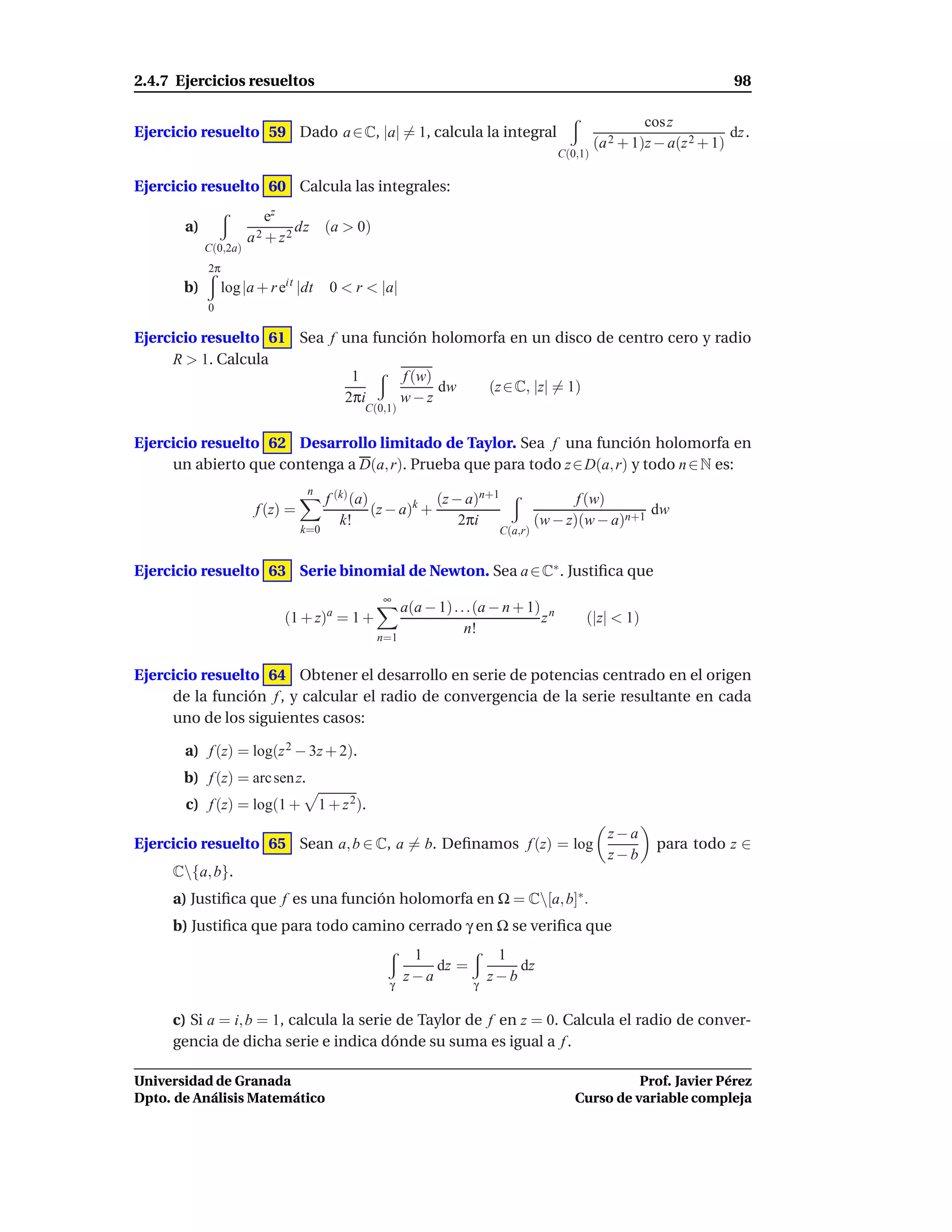 2.4.7 Ejercicios resueltos                                                                                              98

                                                                                                        cos z
Ejercicio resuelto 59 Dado a ∈ C, |a| = 1, calcula la integral                                                         dz .
                                                                                               (a 2 + 1)z − a(z 2 + 1)
                                                                                      C(0,1)

Ejercicio resuelto 60 Calcula las integrales:
                         ez
       a)                     dz (a > 0)
                      a2 + z2
            C(0,2a)
            2π
       b)        log |a + r eit |dt     0 < r < |a|
            0

Ejercicio resuelto 61 Sea f una función holomorfa en un disco de centro cero y radio
     R > 1. Calcula
                             1      f (w)
                                          dw  (z ∈ C, |z| = 1)
                            2πi     w−z
                                              C(0,1)


Ejercicio resuelto 62 Desarrollo limitado de Taylor. Sea f una función holomorfa en
     un abierto que contenga a D(a, r). Prueba que para todo z ∈ D(a, r) y todo n ∈ N es:
                                  n
                                       f (k) (a)            (z − a)n+1                   f (w)
                       f (z) =                   (z − a)k +                                         dw
                                          k!                    2πi               (w − z)(w − a)n+1
                                 k=0                                     C(a,r)


Ejercicio resuelto 63 Serie binomial de Newton. Sea a ∈ C∗ . Justiﬁca que
                                                  ∞
                                       a                a(a − 1) . . .(a − n + 1) n
                             (1 + z) = 1 +                                       z         (|z| < 1)
                                                                    n!
                                                  n=1


Ejercicio resuelto 64 Obtener el desarrollo en serie de potencias centrado en el origen
     de la función f , y calcular el radio de convergencia de la serie resultante en cada
     uno de los siguientes casos:

       a) f (z) = log(z 2 − 3z + 2).
       b) f (z) = arc sen z.
       c) f (z) = log(1 +             1 + z 2).
                                                                                                 z−a
Ejercicio resuelto 65 Sean a, b ∈ C, a = b. Deﬁnamos f (z) = log                                          para todo z ∈
                                                                                                 z−b
     C{a, b}.
     a) Justiﬁca que f es una función holomorfa en Ω = C[a, b]∗ .
     b) Justiﬁca que para todo camino cerrado γ en Ω se veriﬁca que
                                                         1               1
                                                            dz =            dz
                                                   γ
                                                        z−a         γ
                                                                        z−b

     c) Si a = i, b = 1, calcula la serie de Taylor de f en z = 0. Calcula el radio de conver-
     gencia de dicha serie e indica dónde su suma es igual a f .

Universidad de Granada                                                                             Prof. Javier Pérez
Dpto. de Análisis Matemático                                                             Curso de variable compleja
 