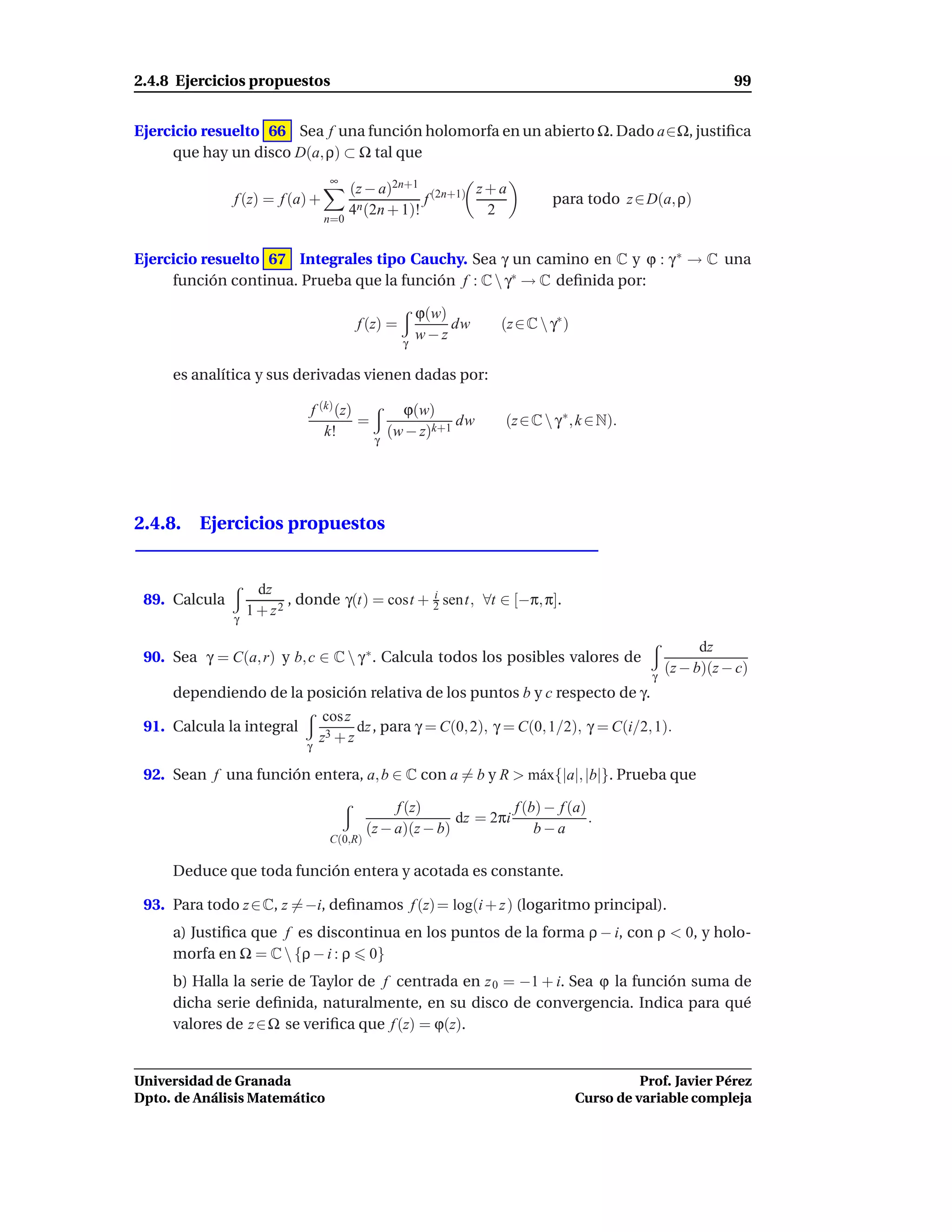 2.4.8 Ejercicios propuestos                                                                                 99


Ejercicio resuelto 66 Sea f una función holomorfa en un abierto Ω. Dado a∈Ω, justiﬁca
     que hay un disco D(a, ρ) ⊂ Ω tal que
                                 ∞
                                       (z − a)2n+1 (2n+1) z + a
               f (z) = f (a) +                      f                      para todo z ∈ D(a, ρ)
                                       4n (2n + 1)!         2
                                 n=0


Ejercicio resuelto 67 Integrales tipo Cauchy. Sea γ un camino en C y ϕ : γ ∗ → C una
     función continua. Prueba que la función f : C  γ∗ → C deﬁnida por:

                                                      ϕ(w)
                                        f (z) =            dw    (z ∈ C  γ∗ )
                                                  γ
                                                      w−z

     es analítica y sus derivadas vienen dadas por:

                             f (k) (z)           ϕ(w)
                                       =                  dw      (z ∈ C  γ ∗ , k ∈ N).
                                k!             (w − z)k+1
                                           γ




2.4.8. Ejercicios propuestos


                     dz
 89. Calcula              , donde γ(t) = cost + 2 sent, ∀t ∈ [−π, π].
                                                i

               γ
                   1 + z2

                                                                                                       dz
 90. Sea γ = C(a, r) y b, c ∈ C  γ ∗ . Calcula todos los posibles valores de
                                                                                             γ
                                                                                                 (z − b)(z − c)
     dependiendo de la posición relativa de los puntos b y c respecto de γ.
                                 cos z
 91. Calcula la integral               dz , para γ = C(0, 2), γ = C(0, 1/2), γ = C(i/2, 1).
                                z3 + z
                            γ

 92. Sean f una función entera, a, b ∈ C con a = b y R > m´ x{|a|, |b|}. Prueba que
                                                          a

                                               f (z)              f (b) − f (a)
                                                         dz = 2πi               .
                                          (z − a)(z − b)              b−a
                                 C(0,R)

     Deduce que toda función entera y acotada es constante.

 93. Para todo z ∈ C, z = −i, deﬁnamos f (z) = log(i + z ) (logaritmo principal).
     a) Justiﬁca que f es discontinua en los puntos de la forma ρ − i, con ρ < 0, y holo-
     morfa en Ω = C  {ρ − i : ρ 0}
     b) Halla la serie de Taylor de f centrada en z 0 = −1 + i. Sea ϕ la función suma de
     dicha serie deﬁnida, naturalmente, en su disco de convergencia. Indica para qué
     valores de z ∈ Ω se veriﬁca que f (z) = ϕ(z).


Universidad de Granada                                                                     Prof. Javier Pérez
Dpto. de Análisis Matemático                                                     Curso de variable compleja
 