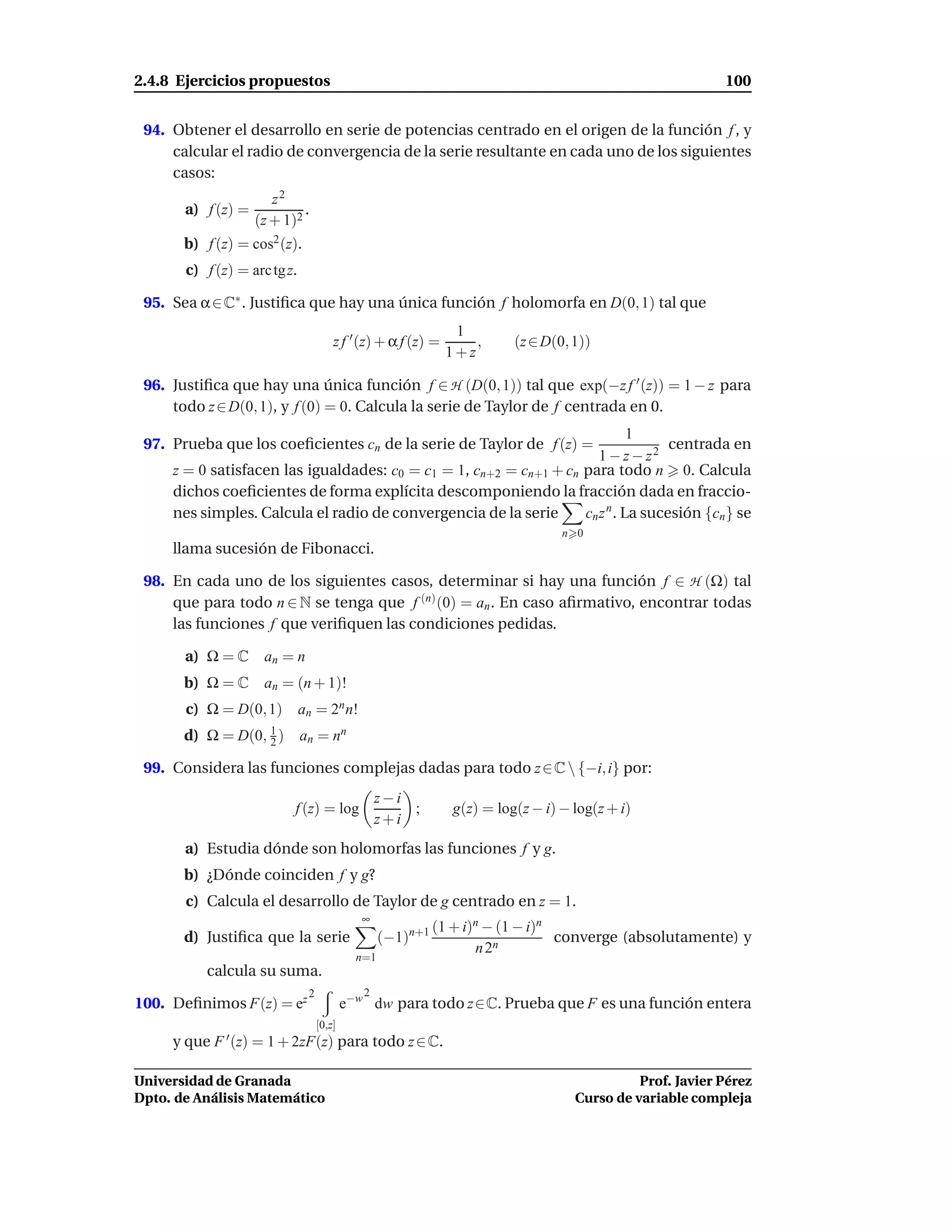 2.4.8 Ejercicios propuestos                                                                               100


 94. Obtener el desarrollo en serie de potencias centrado en el origen de la función f , y
     calcular el radio de convergencia de la serie resultante en cada uno de los siguientes
     casos:
                       z2
       a) f (z) =            .
                    (z + 1)2
       b) f (z) = cos2 (z).
       c) f (z) = arc tg z.

 95. Sea α ∈ C∗ . Justiﬁca que hay una única función f holomorfa en D(0, 1) tal que
                                                               1
                                      z f ′ (z) + α f (z) =       ,      (z ∈ D(0, 1))
                                                              1+z

 96. Justiﬁca que hay una única función f ∈ H (D(0, 1)) tal que exp(−z f ′ (z)) = 1 − z para
     todo z ∈ D(0, 1), y f (0) = 0. Calcula la serie de Taylor de f centrada en 0.
                                                                              1
 97. Prueba que los coeﬁcientes cn de la serie de Taylor de f (z) =                 centrada en
                                                                       1 − z − z2
     z = 0 satisfacen las igualdades: c0 = c1 = 1, cn+2 = cn+1 + cn para todo n 0. Calcula
     dichos coeﬁcientes de forma explícita descomponiendo la fracción dada en fraccio-
     nes simples. Calcula el radio de convergencia de la serie      cn z n . La sucesión {cn } se
                                                                                 n 0
     llama sucesión de Fibonacci.

 98. En cada uno de los siguientes casos, determinar si hay una función f ∈ H (Ω) tal
     que para todo n ∈ N se tenga que f (n) (0) = an . En caso aﬁrmativo, encontrar todas
     las funciones f que veriﬁquen las condiciones pedidas.

       a) Ω = C      an = n
       b) Ω = C      an = (n + 1)!
       c) Ω = D(0, 1) an = 2n n!
       d) Ω = D(0, 2 ) an = nn
                   1


 99. Considera las funciones complejas dadas para todo z ∈ C  {−i, i} por:
                                                 z−i
                           f (z) = log               ;         g(z) = log(z − i) − log(z + i)
                                                 z+i
       a) Estudia dónde son holomorfas las funciones f y g.
       b) ¿Dónde coinciden f y g?
       c) Calcula el desarrollo de Taylor de g centrado en z = 1.
                                             ∞
                                                            (1 + i)n − (1 − i)n
       d) Justiﬁca que la serie                   (−1)n+1                       converge (absolutamente) y
                                                                   n 2n
                                            n=1
          calcula su suma.
                              2              2
100. Deﬁnimos F(z) = ez                   e−w dw para todo z∈C. Prueba que F es una función entera
                                  [0,z]
     y que F ′ (z) = 1 + 2zF(z) para todo z ∈ C.

Universidad de Granada                                                                       Prof. Javier Pérez
Dpto. de Análisis Matemático                                                       Curso de variable compleja
 
