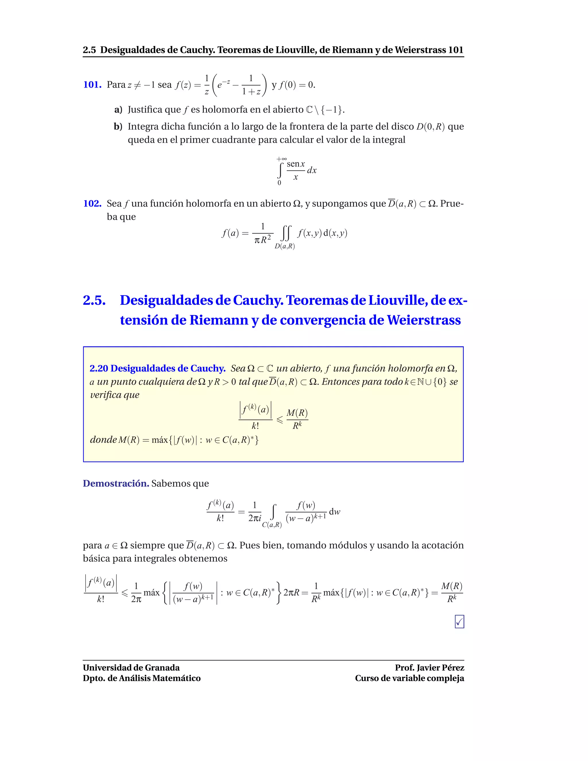 2.5 Desigualdades de Cauchy. Teoremas de Liouville, de Riemann y de Weierstrass 101

                               1 −z   1
101. Para z = −1 sea f (z) =     e −                 y f (0) = 0.
                               z     1+z
         a) Justiﬁca que f es holomorfa en el abierto C  {−1}.
         b) Integra dicha función a lo largo de la frontera de la parte del disco D(0, R) que
            queda en el primer cuadrante para calcular el valor de la integral
                                                      +∞
                                                           sen x
                                                                 dx
                                                             x
                                                      0


102. Sea f una función holomorfa en un abierto Ω, y supongamos que D(a, R) ⊂ Ω. Prue-
     ba que
                                       1
                              f (a) =           f (x, y) d(x, y)
                                      πR2
                                                     D(a,R)




2.5.         Desigualdades de Cauchy. Teoremas de Liouville, de ex-
             tensión de Riemann y de convergencia de Weierstrass


 2.20 Desigualdades de Cauchy. Sea Ω ⊂ C un abierto, f una función holomorfa en Ω,
 a un punto cualquiera de Ω y R > 0 tal que D(a, R) ⊂ Ω. Entonces para todo k ∈N ∪ {0} se
 veriﬁca que
                                         f (k) (a)         M(R)
                                          k!                Rk
 donde M(R) = m´ x{| f (w)| : w ∈ C(a, R)
               a                         ∗}




Demostración. Sabemos que

                                f (k) (a)    1                f (w)
                                          =                           dw
                                   k!       2πi            (w − a)k+1
                                                  C(a,R)


para a ∈ Ω siempre que D(a, R) ⊂ Ω. Pues bien, tomando módulos y usando la acotación
básica para integrales obtenemos

 f (k) (a)     1           f (w)                        1                                  M(R)
                 m´ x
                  a                : w ∈ C(a, R)∗ 2πR = k m´ x{| f (w)| : w ∈ C(a, R)∗ } =
                                                           a
   k!         2π        (w − a)k+1                     R                                    Rk




Universidad de Granada                                                               Prof. Javier Pérez
Dpto. de Análisis Matemático                                               Curso de variable compleja
 