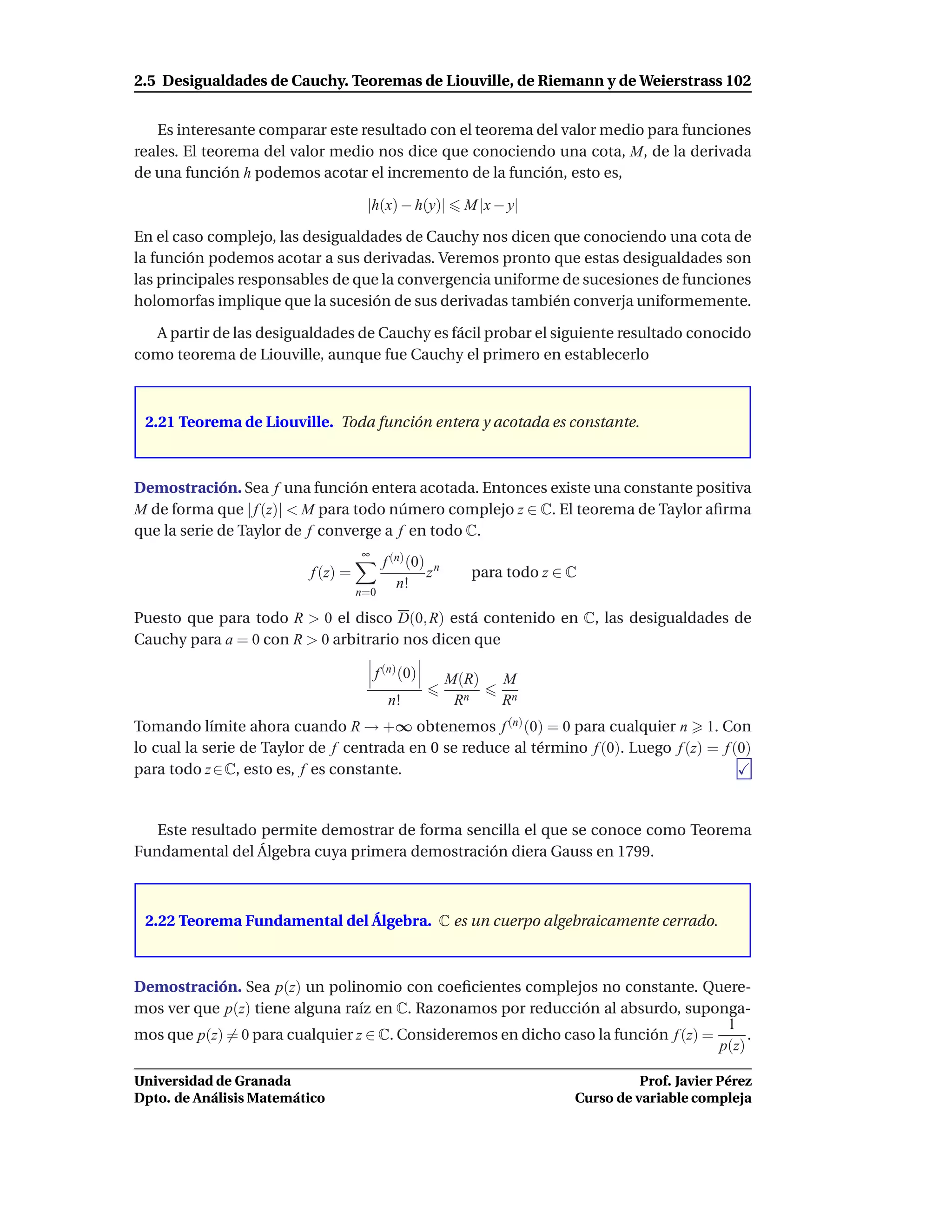 2.5 Desigualdades de Cauchy. Teoremas de Liouville, de Riemann y de Weierstrass 102


   Es interesante comparar este resultado con el teorema del valor medio para funciones
reales. El teorema del valor medio nos dice que conociendo una cota, M, de la derivada
de una función h podemos acotar el incremento de la función, esto es,

                                     |h(x) − h(y)|        M |x − y|

En el caso complejo, las desigualdades de Cauchy nos dicen que conociendo una cota de
la función podemos acotar a sus derivadas. Veremos pronto que estas desigualdades son
las principales responsables de que la convergencia uniforme de sucesiones de funciones
holomorfas implique que la sucesión de sus derivadas también converja uniformemente.

  A partir de las desigualdades de Cauchy es fácil probar el siguiente resultado conocido
como teorema de Liouville, aunque fue Cauchy el primero en establecerlo



 2.21 Teorema de Liouville. Toda función entera y acotada es constante.



Demostración. Sea f una función entera acotada. Entonces existe una constante positiva
M de forma que | f (z)| < M para todo número complejo z ∈ C. El teorema de Taylor aﬁrma
que la serie de Taylor de f converge a f en todo C.
                                    ∞
                                          f (n) (0) n
                          f (z) =                  z       para todo z ∈ C
                                             n!
                                    n=0

Puesto que para todo R > 0 el disco D(0, R) está contenido en C, las desigualdades de
Cauchy para a = 0 con R > 0 arbitrario nos dicen que

                                        f (n) (0)       M(R)    M
                                           n!            Rn     Rn
Tomando límite ahora cuando R → +∞ obtenemos f (n) (0) = 0 para cualquier n 1. Con
lo cual la serie de Taylor de f centrada en 0 se reduce al término f (0). Luego f (z) = f (0)
para todo z ∈ C, esto es, f es constante.


   Este resultado permite demostrar de forma sencilla el que se conoce como Teorema
Fundamental del Álgebra cuya primera demostración diera Gauss en 1799.



 2.22 Teorema Fundamental del Álgebra. C es un cuerpo algebraicamente cerrado.



Demostración. Sea p(z) un polinomio con coeﬁcientes complejos no constante. Quere-
mos ver que p(z) tiene alguna raíz en C. Razonamos por reducción al absurdo, suponga-
                                                                                      1
mos que p(z) = 0 para cualquier z ∈ C. Consideremos en dicho caso la función f (z) =      .
                                                                                     p(z)

Universidad de Granada                                                             Prof. Javier Pérez
Dpto. de Análisis Matemático                                             Curso de variable compleja
 