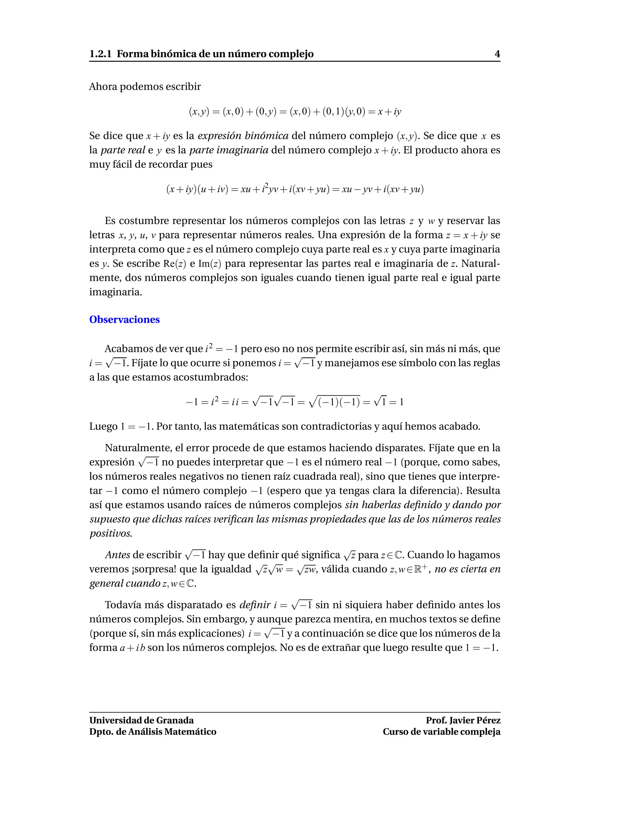 1.2.1 Forma binómica de un número complejo                                                         4


Ahora podemos escribir

                     (x, y) = (x, 0) + (0, y) = (x, 0) + (0, 1)(y, 0) = x + iy

Se dice que x + iy es la expresión binómica del número complejo (x, y). Se dice que x es
la parte real e y es la parte imaginaria del número complejo x + iy. El producto ahora es
muy fácil de recordar pues

                (x + iy)(u + iv) = xu + i2yv + i(xv + yu) = xu − yv + i(xv + yu)


    Es costumbre representar los números complejos con las letras z y w y reservar las
letras x, y, u, v para representar números reales. Una expresión de la forma z = x + iy se
interpreta como que z es el número complejo cuya parte real es x y cuya parte imaginaria
es y. Se escribe Re(z) e Im(z) para representar las partes real e imaginaria de z. Natural-
mente, dos números complejos son iguales cuando tienen igual parte real e igual parte
imaginaria.

Observaciones

    Acabamos de ver que i 2 = −1 pero eso no nos permite escribir así, sin más ni más, que
    √                                       √
i = −1. Fíjate lo que ocurre si ponemos i = −1 y manejamos ese símbolo con las reglas
a las que estamos acostumbrados:
                                    √ √                      √
                    −1 = i 2 = i i = −1 −1 = (−1)(−1) = 1 = 1

Luego 1 = −1. Por tanto, las matemáticas son contradictorias y aquí hemos acabado.

    Naturalmente, el error procede de que estamos haciendo disparates. Fíjate que en la
           √
expresión −1 no puedes interpretar que −1 es el número real −1 (porque, como sabes,
los números reales negativos no tienen raíz cuadrada real), sino que tienes que interpre-
tar −1 como el número complejo −1 (espero que ya tengas clara la diferencia). Resulta
así que estamos usando raíces de números complejos sin haberlas deﬁnido y dando por
supuesto que dichas raíces veriﬁcan las mismas propiedades que las de los números reales
positivos.
                      √                                √
    Antes de escribir −1 hay que deﬁnir qué signiﬁca z para z ∈ C. Cuando lo hagamos
                                     √√      √
veremos ¡sorpresa! que la igualdad z w = zw, válida cuando z, w ∈ R+ , no es cierta en
general cuando z, w ∈ C.
                                           √
    Todavía más disparatado es deﬁnir i = −1 sin ni siquiera haber deﬁnido antes los
números complejos. Sin embargo, y aunque parezca mentira, en muchos textos se deﬁne
                                      √
(porque sí, sin más explicaciones) i = −1 y a continuación se dice que los números de la
forma a + i b son los números complejos. No es de extrañar que luego resulte que 1 = −1.




Universidad de Granada                                                             Prof. Javier Pérez
Dpto. de Análisis Matemático                                             Curso de variable compleja
 