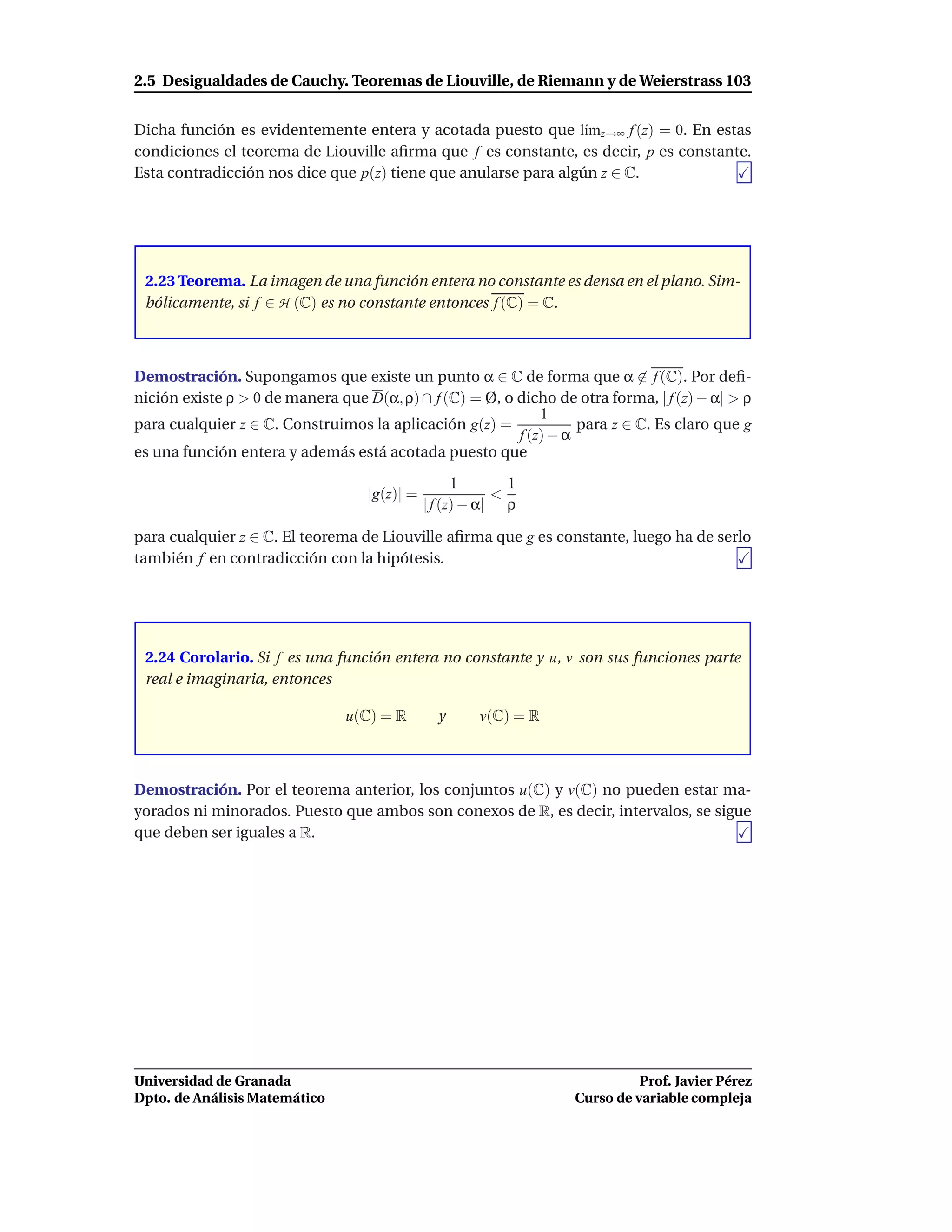 2.5 Desigualdades de Cauchy. Teoremas de Liouville, de Riemann y de Weierstrass 103


Dicha función es evidentemente entera y acotada puesto que l´mz→∞ f (z) = 0. En estas
                                                                 ı
condiciones el teorema de Liouville aﬁrma que f es constante, es decir, p es constante.
Esta contradicción nos dice que p(z) tiene que anularse para algún z ∈ C.




 2.23 Teorema. La imagen de una función entera no constante es densa en el plano. Sim-
 bólicamente, si f ∈ H (C) es no constante entonces f (C) = C.



Demostración. Supongamos que existe un punto α ∈ C de forma que α ∈ f (C). Por deﬁ-
nición existe ρ > 0 de manera que D(α, ρ) ∩ f (C) = Ø, o dicho de otra forma, | f (z) − α| > ρ
                                                             1
para cualquier z ∈ C. Construimos la aplicación g(z) =             para z ∈ C. Es claro que g
                                                         f (z) − α
es una función entera y además está acotada puesto que

                                                    1       1
                                   |g(z)| =               <
                                              | f (z) − α| ρ

para cualquier z ∈ C. El teorema de Liouville aﬁrma que g es constante, luego ha de serlo
también f en contradicción con la hipótesis.




 2.24 Corolario. Si f es una función entera no constante y u, v son sus funciones parte
 real e imaginaria, entonces

                                u(C) = R        y      v(C) = R



Demostración. Por el teorema anterior, los conjuntos u(C) y v(C) no pueden estar ma-
yorados ni minorados. Puesto que ambos son conexos de R, es decir, intervalos, se sigue
que deben ser iguales a R.




Universidad de Granada                                                       Prof. Javier Pérez
Dpto. de Análisis Matemático                                       Curso de variable compleja
 