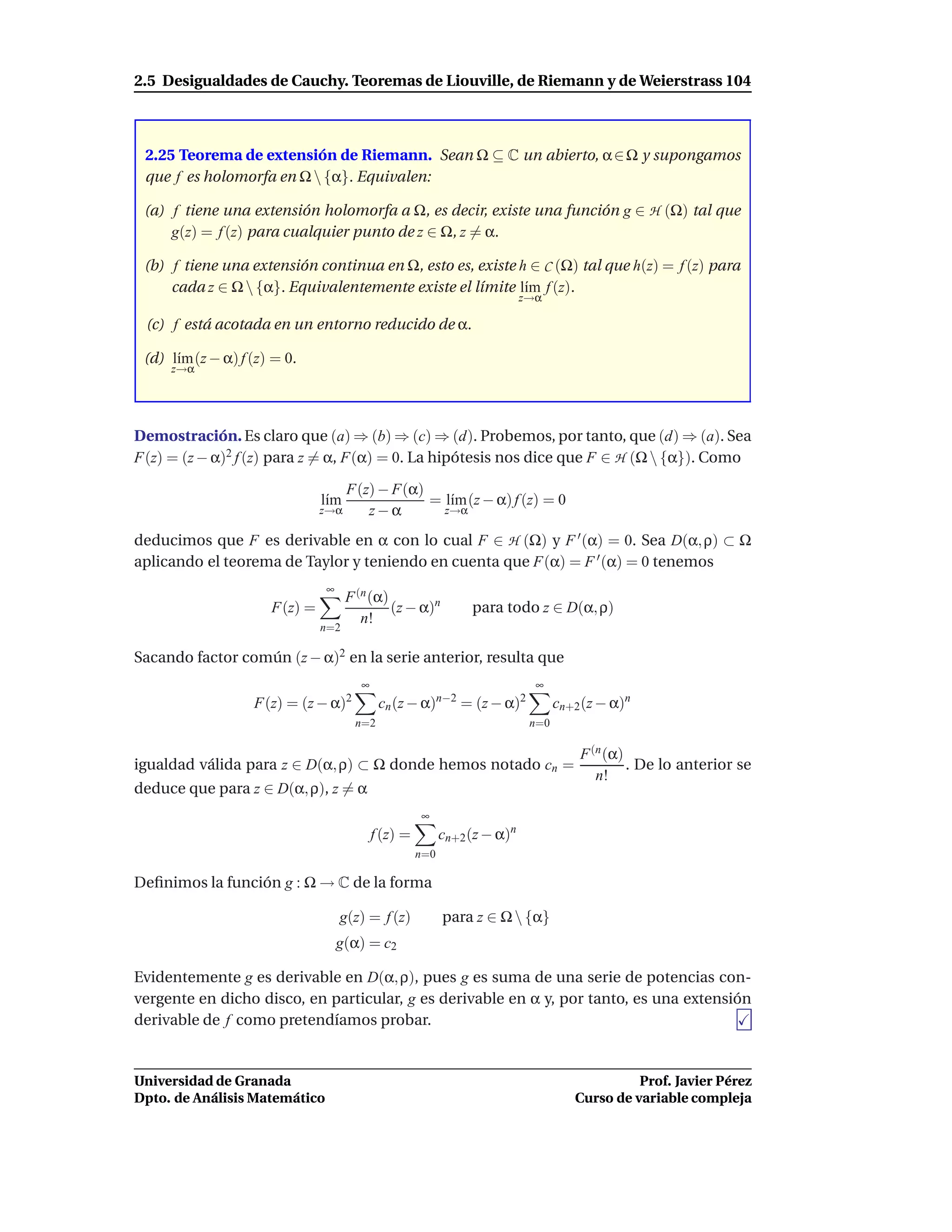 2.5 Desigualdades de Cauchy. Teoremas de Liouville, de Riemann y de Weierstrass 104



 2.25 Teorema de extensión de Riemann. Sean Ω ⊆ C un abierto, α ∈ Ω y supongamos
 que f es holomorfa en Ω  {α}. Equivalen:

 (a) f tiene una extensión holomorfa a Ω, es decir, existe una función g ∈ H (Ω) tal que
     g(z) = f (z) para cualquier punto de z ∈ Ω, z = α.

 (b) f tiene una extensión continua en Ω, esto es, existe h ∈ C (Ω) tal que h(z) = f (z) para
     cada z ∈ Ω  {α}. Equivalentemente existe el límite l´m f (z).
                                                           ı
                                                                           z→α

 (c) f está acotada en un entorno reducido de α.

 (d) l´m (z − α) f (z) = 0.
      ı
     z→α




Demostración. Es claro que (a) ⇒ (b) ⇒ (c) ⇒ (d). Probemos, por tanto, que (d) ⇒ (a). Sea
F(z) = (z − α)2 f (z) para z = α, F(α) = 0. La hipótesis nos dice que F ∈ H (Ω  {α}). Como

                                     F(z) − F(α)
                               l´m
                                ı                = l´m (z − α) f (z) = 0
                                                    ı
                               z→α      z−α        z→α

deducimos que F es derivable en α con lo cual F ∈ H (Ω) y F ′ (α) = 0. Sea D(α, ρ) ⊂ Ω
aplicando el teorema de Taylor y teniendo en cuenta que F(α) = F ′ (α) = 0 tenemos
                               ∞
                                     F (n (α)
                      F(z) =                  (z − α)n          para todo z ∈ D(α, ρ)
                                        n!
                               n=2

Sacando factor común (z − α)2 en la serie anterior, resulta que
                                       ∞                                     ∞
                   F(z) = (z − α)2          cn (z − α)n−2 = (z − α)2              cn+2 (z − α)n
                                      n=2                                   n=0

                                                                                      F (n (α)
igualdad válida para z ∈ D(α, ρ) ⊂ Ω donde hemos notado cn =                                   . De lo anterior se
                                                                                         n!
deduce que para z ∈ D(α, ρ), z = α
                                                     ∞
                                           f (z) =         cn+2 (z − α)n
                                                     n=0

Deﬁnimos la función g : Ω → C de la forma

                                   g(z) = f (z)            para z ∈ Ω  {α}
                                   g(α) = c2

Evidentemente g es derivable en D(α, ρ), pues g es suma de una serie de potencias con-
vergente en dicho disco, en particular, g es derivable en α y, por tanto, es una extensión
derivable de f como pretendíamos probar.


Universidad de Granada                                                                         Prof. Javier Pérez
Dpto. de Análisis Matemático                                                         Curso de variable compleja
 