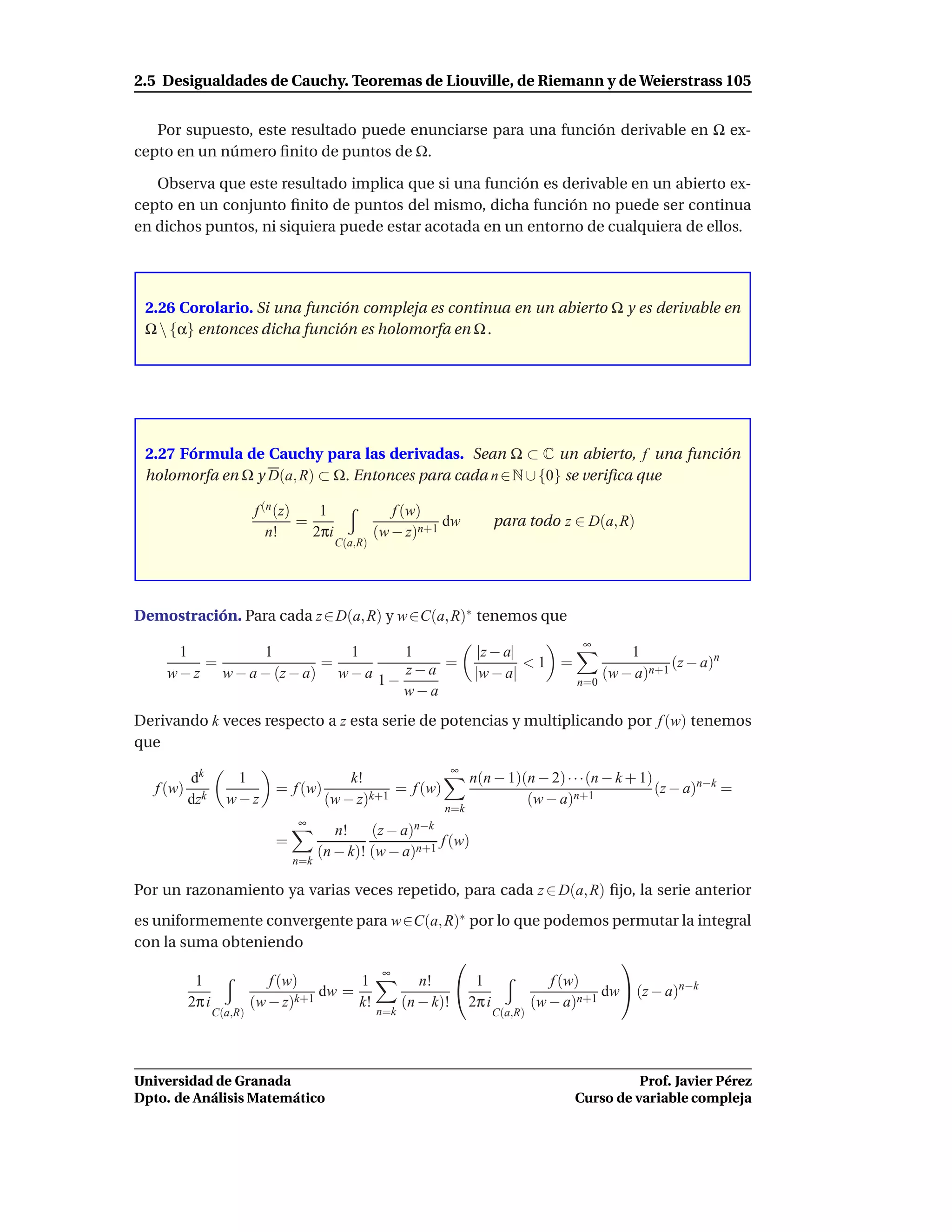 2.5 Desigualdades de Cauchy. Teoremas de Liouville, de Riemann y de Weierstrass 105


   Por supuesto, este resultado puede enunciarse para una función derivable en Ω ex-
cepto en un número ﬁnito de puntos de Ω.

   Observa que este resultado implica que si una función es derivable en un abierto ex-
cepto en un conjunto ﬁnito de puntos del mismo, dicha función no puede ser continua
en dichos puntos, ni siquiera puede estar acotada en un entorno de cualquiera de ellos.




 2.26 Corolario. Si una función compleja es continua en un abierto Ω y es derivable en
 Ω  {α} entonces dicha función es holomorfa en Ω .




 2.27 Fórmula de Cauchy para las derivadas. Sean Ω ⊂ C un abierto, f una función
 holomorfa en Ω y D(a, R) ⊂ Ω. Entonces para cada n ∈ N ∪ {0} se veriﬁca que

                          f (n (z)    1                f (w)
                                   =                           dw          para todo z ∈ D(a, R)
                             n!      2πi            (w − z)n+1
                                           C(a,R)




Demostración. Para cada z ∈ D(a, R) y w ∈C(a, R)∗ tenemos que
                                                                                          ∞
       1         1           1       1                                  |z − a|                    1
          =               =                =                                    <1 =                      (z − a)n
     w − z w − a − (z − a) w − a 1 − z − a                             |w − a|                 (w − a)n+1
                                                                                         n=0
                                     w−a
Derivando k veces respecto a z esta serie de potencias y multiplicando por f (w) tenemos
que
                                                                 ∞
           dk       1                       k!                         n(n − 1)(n − 2) · · ·(n − k + 1)
   f (w)                     = f (w)               = f (w)                                              (z − a)n−k =
           dzk     w−z                  (w − z)k+1                              (w − a)n+1
                                                                 n=k
                                 ∞
                                          n!        (z − a)n−k
                             =                             f (w)
                                       (n − k)! (w − a)n+1
                                 n=k

Por un razonamiento ya varias veces repetido, para cada z ∈ D(a, R) ﬁjo, la serie anterior
es uniformemente convergente para w∈C(a, R)∗ por lo que podemos permutar la integral
con la suma obteniendo
                                                                   
                                   ∞
         1         f (w)        1       n!  1           f (w)
                           dw =                                  dw  (z − a)n−k
        2π i    (w − z)k+1      k!   (n − k)! 2π i    (w − a)n+1
                 C(a,R)                             n=k                   C(a,R)




Universidad de Granada                                                                             Prof. Javier Pérez
Dpto. de Análisis Matemático                                                             Curso de variable compleja
 