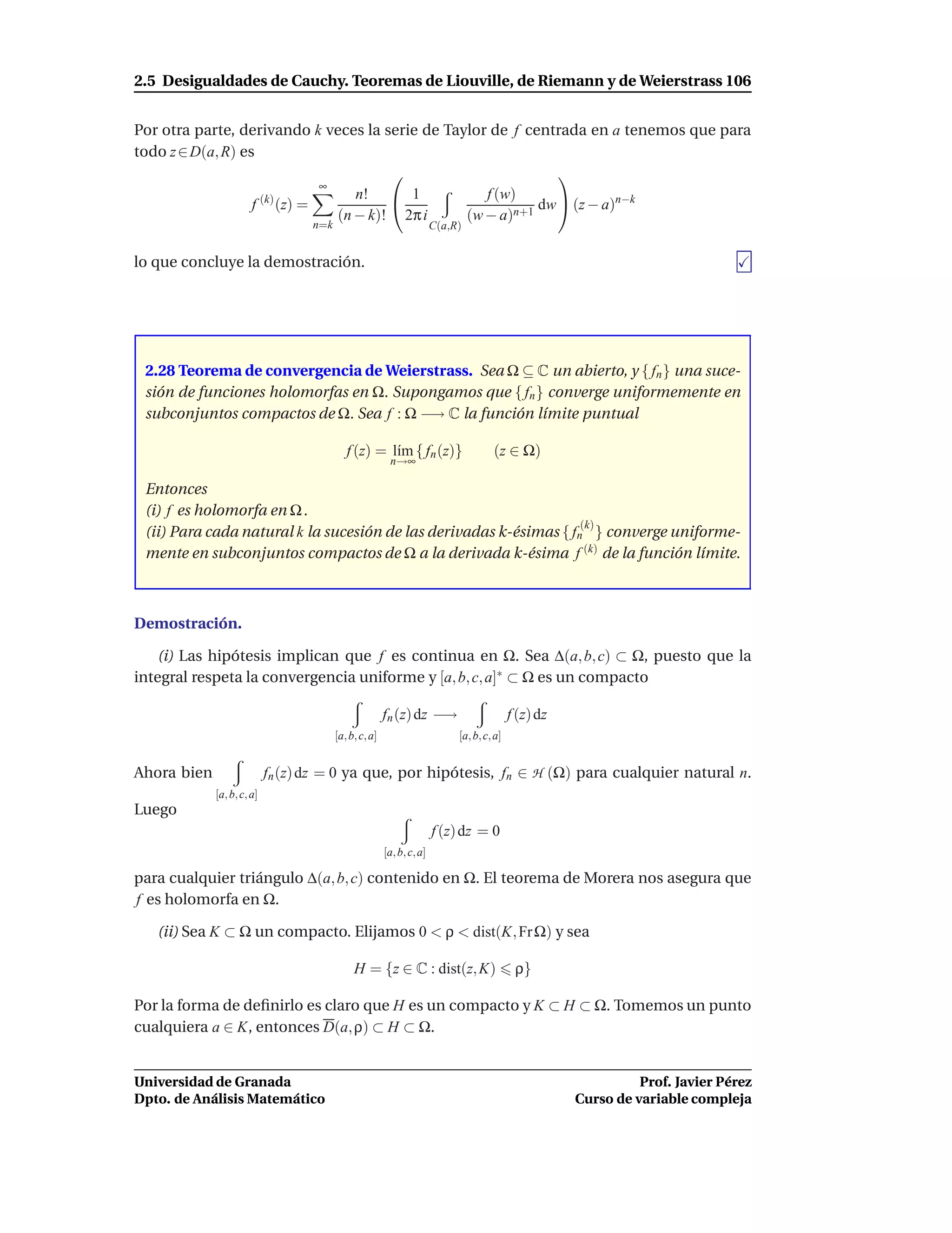 2.5 Desigualdades de Cauchy. Teoremas de Liouville, de Riemann y de Weierstrass 106


Por otra parte, derivando k veces la serie de Taylor de f centrada en a tenemos que para
todo z ∈ D(a, R) es
                                                              
                               ∞
                                    n!  1          f (w)
                   f (k) (z) =                              dw  (z − a)n−k
                                 (n − k)! 2π i   (w − a)n+1
                                   n=k                                 C(a,R)


lo que concluye la demostración.




 2.28 Teorema de convergencia de Weierstrass. Sea Ω ⊆ C un abierto, y { fn } una suce-
 sión de funciones holomorfas en Ω. Supongamos que { fn } converge uniformemente en
 subconjuntos compactos de Ω. Sea f : Ω −→ C la función límite puntual

                                            f (z) = l´m { fn (z)}
                                                     ı                               (z ∈ Ω)
                                                         n→∞

 Entonces
 (i) f es holomorfa en Ω .
                                                                    (k)
 (ii) Para cada natural k la sucesión de las derivadas k-ésimas { fn } converge uniforme-
 mente en subconjuntos compactos de Ω a la derivada k-ésima f (k) de la función límite.



Demostración.

   (i) Las hipótesis implican que f es continua en Ω. Sea ∆(a, b, c) ⊂ Ω, puesto que la
integral respeta la convergencia uniforme y [a, b, c, a]∗ ⊂ Ω es un compacto

                                                        fn (z) dz −→                       f (z) dz
                                         [a, b, c, a]                       [a, b, c, a]


Ahora bien                  fn (z) dz = 0 ya que, por hipótesis, fn ∈ H (Ω) para cualquier natural n.
             [a, b, c, a]
Luego
                                                                       f (z) dz = 0
                                                        [a, b, c, a]

para cualquier triángulo ∆(a, b, c) contenido en Ω. El teorema de Morera nos asegura que
f es holomorfa en Ω.

   (ii) Sea K ⊂ Ω un compacto. Elijamos 0 < ρ < dist(K, Fr Ω) y sea

                                              H = {z ∈ C : dist(z, K)                       ρ}

Por la forma de deﬁnirlo es claro que H es un compacto y K ⊂ H ⊂ Ω. Tomemos un punto
cualquiera a ∈ K, entonces D(a, ρ) ⊂ H ⊂ Ω.


Universidad de Granada                                                                                          Prof. Javier Pérez
Dpto. de Análisis Matemático                                                                          Curso de variable compleja
 