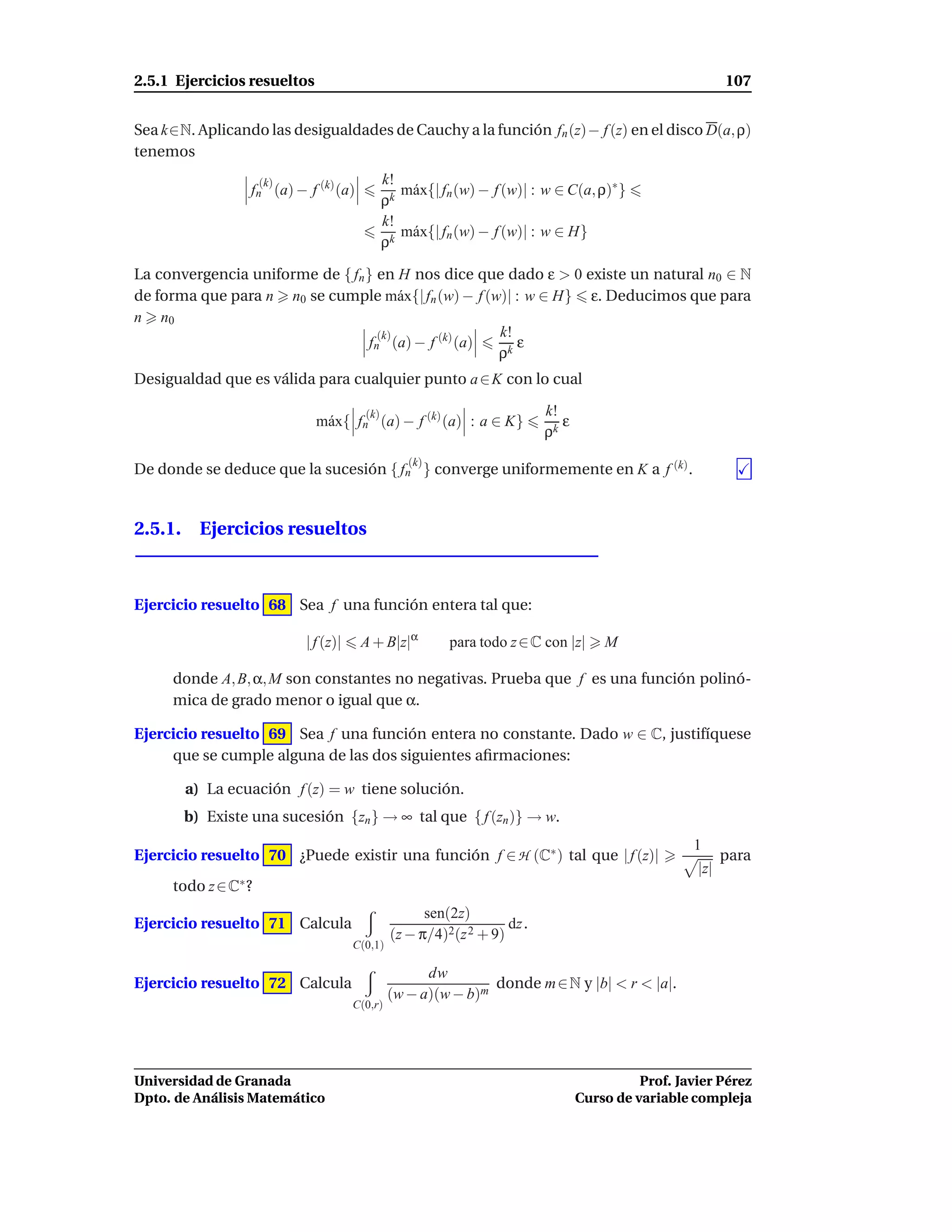 2.5.1 Ejercicios resueltos                                                                                107


Sea k∈N. Aplicando las desigualdades de Cauchy a la función fn (z)− f (z) en el disco D(a, ρ)
tenemos
                     (k)                      k!
                 fn (a) − f (k) (a)              m´ x{| fn (w) − f (w)| : w ∈ C(a, ρ)∗ }
                                                  a
                                              ρk
                                              k!
                                                 m´ x{| fn (w) − f (w)| : w ∈ H}
                                                  a
                                              ρk

La convergencia uniforme de { fn } en H nos dice que dado ε > 0 existe un natural n0 ∈ N
de forma que para n n0 se cumple m´ x{| fn (w) − f (w)| : w ∈ H} ε. Deducimos que para
                                       a
n n0
                                   (k)               k!
                                 fn (a) − f (k) (a)     ε
                                                     ρk
Desigualdad que es válida para cualquier punto a ∈ K con lo cual

                                        (k)                               k!
                             m´ x{ fn (a) − f (k) (a) : a ∈ K}
                              a                                              ε
                                                                          ρk
                                                  (k)
De donde se deduce que la sucesión { fn } converge uniformemente en K a f (k) .


2.5.1. Ejercicios resueltos



Ejercicio resuelto 68 Sea f una función entera tal que:

                           | f (z)|    A + B|z|α         para todo z ∈ C con |z|     M

     donde A, B, α, M son constantes no negativas. Prueba que f es una función polinó-
     mica de grado menor o igual que α.

Ejercicio resuelto 69 Sea f una función entera no constante. Dado w ∈ C, justifíquese
     que se cumple alguna de las dos siguientes aﬁrmaciones:

       a) La ecuación f (z) = w tiene solución.
       b) Existe una sucesión {zn } → ∞ tal que { f (zn )} → w.
                                                                                                   1
Ejercicio resuelto 70 ¿Puede existir una función f ∈ H (C∗ ) tal que | f (z)|                             para
                                                                                                    |z|
     todo z ∈ C∗ ?
                                                     sen(2z)
Ejercicio resuelto 71 Calcula                                      dz .
                                               (z − π/4)2(z 2 + 9)
                                      C(0,1)

                                                     dw
Ejercicio resuelto 72 Calcula                                  donde m ∈ N y |b| < r < |a|.
                                               (w − a)(w − b)m
                                      C(0,r)




Universidad de Granada                                                                     Prof. Javier Pérez
Dpto. de Análisis Matemático                                                     Curso de variable compleja
 
